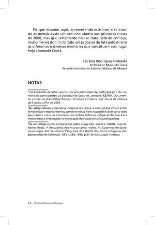 Eis que estamos aqui, apresentando este livro e relatan-
do as memórias de um caminho aberto nos primeiros meses
de 2008, mas que certamente não se trata nem do começo,
muito menos do ﬁm de todo um processo de luta pelo direito
às diferentes e diversas memórias que constituem esse lugar
hoje chamado Ceará.


                                            Cristina Rodrigues Holanda
                                                  Diretora do Museu do Ceará
                              Gerente Executiva do Sistema Estadual de Museus




NOTAS
1
 Para maiores detalhes acerca dos procedimentos de participação e do nú-
mero de participantes da Constituinte Cultural, consulte: CEARÁ. Documen-
to síntese da Assembléia Popular Estadual. Fortaleza: Secretaria da Cultura
do Estado, julho de 2007.
2
 No artigo Museu e memória indígena no Ceará: a emergência étnica entre
lembranças e esquecimentos, presente neste livro, é possível obter uma visão
panorâmica sobre os memoriais ou centros culturais indígenas do Ceará e a
metodologia empregada na realização dos diagnósticos participativos.
3
 Há um artigo muito esclarecedor sobre a questão. Conﬁra: FREIRE, José Ri-
bamar Bessa. A descoberta dos museus pelos índios. In: Cadernos de sócio-
museologia. Rio de Janeiro: Programa de Estudos dos Povos Indígenas. De-
partamento de Extensão –SR3; UERJ, 1998, p.25-29 (circulação interna).




14 – CRISTINA RODRIGUES HOLANDA
 