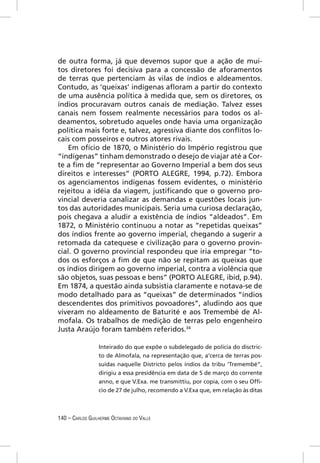 de outra forma, já que devemos supor que a ação de mui-
tos diretores foi decisiva para a concessão de aforamentos
de terras que pertenciam às vilas de índios e aldeamentos.
Contudo, as ‘queixas’ indígenas aﬂoram a partir do contexto
de uma ausência política à medida que, sem os diretores, os
índios procuravam outros canais de mediação. Talvez esses
canais nem fossem realmente necessários para todos os al-
deamentos, sobretudo aqueles onde havia uma organização
política mais forte e, talvez, agressiva diante dos conﬂitos lo-
cais com posseiros e outros atores rivais.
    Em ofício de 1870, o Ministério do Império registrou que
“indígenas” tinham demonstrado o desejo de viajar até a Cor-
te a ﬁm de “representar ao Governo Imperial a bem dos seus
direitos e interesses” (PORTO ALEGRE, 1994, p.72). Embora
os agenciamentos indígenas fossem evidentes, o ministério
rejeitou a idéia da viagem, justiﬁcando que o governo pro-
vincial deveria canalizar as demandas e questões locais jun-
tos das autoridades municipais. Seria uma curiosa declaração,
pois chegava a aludir a existência de índios “aldeados”. Em
1872, o Ministério continuou a notar as “repetidas queixas”
dos índios frente ao governo imperial, chegando a sugerir a
retomada da catequese e civilização para o governo provin-
cial. O governo provincial respondeu que iria empregar “to-
dos os esforços a ﬁm de que não se repitam as queixas que
os índios dirigem ao governo imperial, contra a violência que
são objetos, suas pessoas e bens” (PORTO ALEGRE, ibid, p.94).
Em 1874, a questão ainda subsistia claramente e notava-se de
modo detalhado para as “queixas” de determinados “índios
descendentes dos primitivos povoadores”, aludindo aos que
viveram no aldeamento de Baturité e aos Tremembé de Al-
mofala. Os trabalhos de medição de terras pelo engenheiro
Justa Araújo foram também referidos.34

                  Inteirado do que expõe o subdelegado de polícia do disctric-
                  to de Almofala, na representação que, a’cerca de terras pos-
                  suídas naquelle Districto pelos índios da tribu ‘Tremembé”,
                  dirigiu a essa presidência em data de 5 de março do corrente
                  anno, e que V.Exa. me transmittiu, por copia, com o seu Ofﬁ-
                  cio de 27 de julho, recomendo a V.Exa que, em relação às ditas



140 – CARLOS GUILHERME OCTAVIANO DO VALLE
 