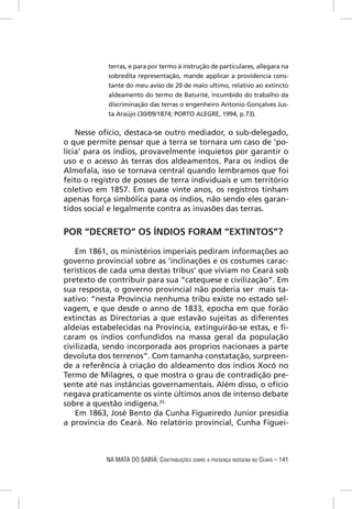terras, e para por termo à instrução de particulares, allegara na
            sobredita representação, mande applicar a providencia cons-
            tante do meu aviso de 20 de maio ultimo, relativo ao extincto
            aldeamento do termo de Baturité, incumbido do trabalho da
            discriminação das terras o engenheiro Antonio Gonçalves Jus-
            ta Araújo (30/09/1874; PORTO ALEGRE, 1994, p.73).

    Nesse ofício, destaca-se outro mediador, o sub-delegado,
o que permite pensar que a terra se tornara um caso de ‘po-
lícia’ para os índios, provavelmente inquietos por garantir o
uso e o acesso às terras dos aldeamentos. Para os índios de
Almofala, isso se tornava central quando lembramos que foi
feito o registro de posses de terra individuais e um território
coletivo em 1857. Em quase vinte anos, os registros tinham
apenas força simbólica para os índios, não sendo eles garan-
tidos social e legalmente contra as invasões das terras.


POR “DECRETO” OS ÍNDIOS FORAM “EXTINTOS”?

    Em 1861, os ministérios imperiais pediram informações ao
governo provincial sobre as ‘inclinações e os costumes carac-
terísticos de cada uma destas tribus’ que viviam no Ceará sob
pretexto de contribuir para sua “catequese e civilização”. Em
sua resposta, o governo provincial não poderia ser mais ta-
xativo: “nesta Província nenhuma tribu existe no estado sel-
vagem, e que desde o anno de 1833, epocha em que forão
extinctas as Directorias a que estavão sujeitas as diferentes
aldeias estabelecidas na Província, extinguirão-se estas, e ﬁ-
caram os índios confundidos na massa geral da população
civilizada, sendo incorporada aos proprios nacionaes a parte
devoluta dos terrenos”. Com tamanha constatação, surpreen-
de a referência à criação do aldeamento dos índios Xocó no
Termo de Milagres, o que mostra o grau de contradição pre-
sente até nas instâncias governamentais. Além disso, o ofício
negava praticamente os vinte últimos anos de intenso debate
sobre a questão indígena.35
    Em 1863, José Bento da Cunha Figueiredo Junior presidia
a província do Ceará. No relatório provincial, Cunha Figuei-



            NA MATA DO SABIÁ: CONTRIBUIÇÕES SOBRE A PRESENÇA INDÍGENA NO CEARÁ – 141
 