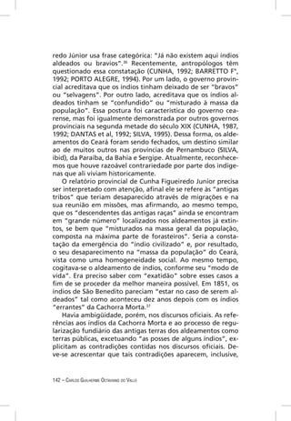 redo Júnior usa frase categórica: “Já não existem aqui índios
aldeados ou bravios”.36 Recentemente, antropólogos têm
questionado essa constatação (CUNHA, 1992; BARRETTO F°,
1992; PORTO ALEGRE, 1994). Por um lado, o governo provin-
cial acreditava que os índios tinham deixado de ser “bravos”
ou “selvagens”. Por outro lado, acreditava que os índios al-
deados tinham se “confundido” ou “misturado à massa da
população”. Essa postura foi característica do governo cea-
rense, mas foi igualmente demonstrada por outros governos
provinciais na segunda metade do século XIX (CUNHA, 1987,
1992; DANTAS et al, 1992; SILVA, 1995). Dessa forma, os alde-
amentos do Ceará foram sendo fechados, um destino similar
ao de muitos outros nas províncias de Pernambuco (SILVA,
ibid), da Paraíba, da Bahia e Sergipe. Atualmente, reconhece-
mos que houve razoável contrariedade por parte dos indíge-
nas que ali viviam historicamente.
    O relatório provincial de Cunha Figueiredo Junior precisa
ser interpretado com atenção, aﬁnal ele se refere às “antigas
tribos” que teriam desaparecido através de migrações e na
sua reunião em missões, mas aﬁrmando, ao mesmo tempo,
que os “descendentes das antigas raças” ainda se encontram
em “grande número” localizados nos aldeamentos já extin-
tos, se bem que “misturados na massa geral da população,
composta na máxima parte de forasteiros”. Seria a consta-
tação da emergência do “índio civilizado” e, por resultado,
o seu desaparecimento na “massa da população” do Ceará,
vista como uma homogeneidade social. Ao mesmo tempo,
cogitava-se o aldeamento de índios, conforme seu “modo de
vida”. Era preciso saber com “exatidão” sobre esses casos a
ﬁm de se proceder da melhor maneira possível. Em 1851, os
índios de São Benedito pareciam “estar no caso de serem al-
deados” tal como aconteceu dez anos depois com os índios
“errantes” da Cachorra Morta.37
    Havia ambigüidade, porém, nos discursos oﬁciais. As refe-
rências aos índios da Cachorra Morta e ao processo de regu-
larização fundiário das antigas terras dos aldeamentos como
terras públicas, excetuando “as posses de alguns índios”, ex-
plicitam as contradições contidas nos discursos oﬁciais. De-
ve-se acrescentar que tais contradições aparecem, inclusive,


142 – CARLOS GUILHERME OCTAVIANO DO VALLE
 
