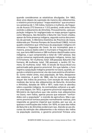 quando consideramos as estatísticas divulgadas. Em 1862,
doze anos depois da supressão da maioria dos aldeamentos,
o relatório provincial possui “mapa estatístico” que enumera-
va a presença de 1.134 índios, homens e mulheres, da fregue-
zia de Acaraú (772 brancos e 1.512 pardos), onde antes tinha
existido o aldeamento de Almofala. Provavelmente, vasta po-
pulação indígena foi negligenciada no mapa porque lugares
como Mecejana, São Benedito e Baturité não foram citados,
apesar da forte presença indígena, segundo outros documen-
tos do período. A Memória Estatística da Província do Ceará,
elaborada por Thomaz Pompeu de Sousa Brasil (1863), incluía
quadro estatístico que informava da população indígena em
comarcas e freguesias do Ceará. Se era incompleto para a
maioria, possuía dados sobre o município e freguesia de Aca-
raú, que teria 468 homens e 589 mulheres identiﬁcados como
indígenas, o que compreendia o total de 1.057 pessoas. Das
outras comarcas registrando população indígena, temos: Ipú
(173 homens; 161 mulheres; total: 334 pessoas); Baturité (142
homens; 48 mulheres; total: 190 pessoas); e Jardim (51 ho-
mens; 52 mulheres; total: 103). O estudo de Souza Brasil era
patrocinado pelo governo provincial. Em suas tabelas, o livro
registra a população indígena presente no Ceará, quando, se-
gundo o relatório provincial, ela não mais existiria oﬁcialmen-
te. Como relatei antes, essa população, de fato, desaparece
dos relatórios. A partir de 1864, não há nenhuma menção
sequer dos índios da província. Com exceção de notas sobre
medição das terras dos aldeamentos de Baturité, Arronches
e Almofala, datadas de 1876 e 1877, nada mais se abordou
sobre a questão indígena. As contradições voltaram a se apli-
car anos depois. Em 1872, o governo provincial respondeu ao
Ministério da Agricultura que não existia mais aldeamentos
no Ceará, nem índios, apenas poucos que estavam “confun-
didos com a população” e vivendo da agricultura. Mas o go-
verno provincial tomava posições normalmente reativas, pois
respondia ao governo imperial que recebia, por sua vez, as
queixas e notiﬁcações dos índios. Em 1874, os casos dos índios
de Baturité e de Almofala evidenciam isso. Atendo-se aos dis-
cursos da extinção dos aldeamentos e da mistura dos índios
na população cearense, o governo provincial ﬁrmava uma


            NA MATA DO SABIÁ: CONTRIBUIÇÕES SOBRE A PRESENÇA INDÍGENA NO CEARÁ – 143
 