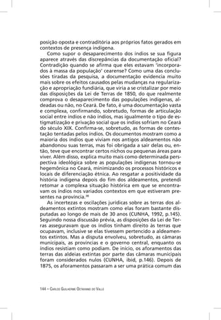 posição oposta e contraditória aos próprios fatos gerados em
contextos de presença indígena.
   Como supor o desaparecimento dos índios se sua ﬁgura
aparece através das discrepâncias da documentação oﬁcial?
Contradição quando se aﬁrma que eles estavam ‘incorpora-
dos à massa da população’ cearense? Como uma das conclu-
sões tiradas da pesquisa, a documentação evidencia muito
mais sobre os efeitos causados pelas mudanças na regulariza-
ção e apropriação fundiária, que viria a se cristalizar por meio
das disposições da Lei de Terras de 1850, do que realmente
comprova o desaparecimento das populações indígenas, al-
deadas ou não, no Ceará. De fato, é uma documentação vasta
e complexa, conﬁrmando, sobretudo, formas de articulação
social entre índios e não índios, mas igualmente o tipo de es-
tigmatização e privação social que os índios sofriam no Ceará
do século XIX. Conﬁrma-se, sobretudo, as formas de contes-
tação tentadas pelos índios. Os documentos mostram como a
maioria dos índios que viviam nos antigos aldeamentos não
abandonou suas terras, mas foi obrigada a sair delas ou, en-
tão, teve que encontrar certos nichos ou pequenas áreas para
viver. Além disso, explica muito mais como determinada pers-
pectiva ideológica sobre as populações indígenas tornou-se
hegemônica no Ceará, minimizando os processos históricos e
locais de diferenciação étnica. Ao resgatar a positividade da
história indígena depois do ﬁm dos aldeamentos, pretendi
retomar a complexa situação histórica em que se encontra-
vam os índios nos variados contextos em que estiveram pre-
sentes na província.38
   As incertezas e oscilações jurídicas sobre as terras dos al-
deamentos extintos mostram como elas foram bastante dis-
putadas ao longo de mais de 30 anos (CUNHA, 1992, p.145).
Seguindo nossa discussão prévia, as disposições da Lei de Ter-
ras asseguravam que os índios tinham direito às terras que
ocupavam, inclusive se elas tivessem pertencido a aldeamen-
tos extintos. Mas a disputa envolveu, sobretudo, as câmaras
municipais, as províncias e o governo central, enquanto os
índios resistiam como podiam. De início, os aforamentos das
terras das aldeias extintas por parte das câmaras municipais
foram considerados nulos (CUNHA, ibid, p.146). Depois de
1875, os aforamentos passaram a ser uma prática comum das



144 – CARLOS GUILHERME OCTAVIANO DO VALLE
 