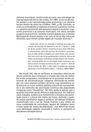 câmaras municipais, constituindo-se como uma estratégia de
expropriação das terras dos índios. Em 1887, as terras devolu-
tas passam a ser normatizadas pelas províncias e as câmaras
teriam direito de aforá-las (CUNHA, 1987, p.70). Contudo, se
antes as contradições e impasses envolviam o governo central
e o governo provincial, elas passaram depois a envolver o go-
verno provincial e as câmaras municipais. Em ofício enviado
ao governo provincial, constatei a preocupação que a Câmara
Municipal de Acaraú passou a ter com as terras dos índios de
Almofala, que vinham sendo objeto de invasões diversas:39

            ... Tendo esta câmara em attenção e interesse que possa lhe
            resultar da execução do disposto no art. 8 n°.3 da lei n°. 3348
            de 20 de outubro último, empenha-se para fazer effectivos
            os aforamentos, assim dos terrenos de marinha e acrescidos,
            que já estão sendo occupados por particulares, sem conces-
            são, bem como das terras pertencentes à extincta colonia de
            índios da povoação d´Almofala (antiga Missão dos Tremem-
            bé), compreendidas na circumscripção d´este município, que
            não se acham remidas nos termos do art.1°. da lei n°. 2672 de
            20 de outubro de 1875, e aliás estão occupadas por pessoas
            estranhas à família de ditos índios (...) (Acaraú, 08/03/1888).40


    No século XIX, não se veriﬁcava as intenções coloniais do
século anterior, que nortearam a criação das vilas de índios.
De modo progressivo, reverteram-se os processos sociais an-
teriores de territorialização indígena, aﬁrmando-se, então,
por um novo estatuto jurídico da terra, cuja consistência ar-
ticulava-se ao novo modelo político-cultural de nacionalida-
de e aos estímulos de assimilação contínua das populações
indígenas como “brasileiras”. De fato, pode-se pensar que a
questão fulcral do século XIX era a populacional. Em todos os
casos tratados, evidencia-se fortemente a temática da assimi-
lação social e cultural dos índios do Ceará, deﬁnida a partir
de outros parâmetros legais e políticos. Do debate fundiário
intensiﬁcado com a Lei de Terras, ﬁcamos a par, então, de
nova modalidade de assimilação, aquela do indígena como
a fazer parte da ‘massa da população’, mas deﬁnindo-se por
uma identidade cabocla, associada à mistura e, portanto, à
desubstancialização étnica.


           NA MATA DO SABIÁ: CONTRIBUIÇÕES SOBRE A PRESENÇA INDÍGENA NO CEARÁ – 145
 