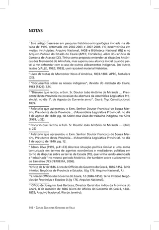 NOTAS

1
  Esse artigo baseia-se em pesquisa histórico-antropológica iniciada na dé-
cada de 1990, retomada em 2002-2003 e 2007-2008. Foi desenvolvida em
muitas instituições: Arquivo Nacional, IHGB e Biblioteca Nacional (RJ) e no
Arquivo Público do Estado do Ceará (APEC, Fortaleza), além do cartório da
Comarca de Acaraú (CE). Tinha como proposta entender as situações históri-
cas dos Tremembé de Almofala, mas superou seu alcance inicial quando pas-
sei a me defrontar com o caso de outros aldeamentos indígenas. Em outros
textos (VALLE, 1992; 1993), usei razoável material histórico.
2
  Livro de Notas de Montemor Novo d´América, 1803-1804. APEC, Fortaleza
(CE).
3
 “Documentos sobre os nossos indígenas”, Revista do Instituto do Ceará,
1963 [1826]: 324.
4
 “Discurso que recitou o Exm. Sr. Doutor João Antônio de Miranda .... Presi-
dente desta Província na occasião da abertura da Assemblea Legislativa Pro-
vincial. no dia 1º. de Agosto do Corrente anno”. Ceará. Typ. Constitucional.
1839.
5
  Relatorio que apresentou o Exm. Senhor Doutor Francisco de Souza Mar-
tins, Presidente desta Província... d’Assembléia Legislativa Provincial. no dia
1 de agosto de 1840, pg. 10. Sobre essa visão do trabalho indígena, ver Silva
(1995, p.32).
6
 Discurso que recitou o Exm. Sr. Doutor João Antônio de Miranda .... (ibid,
p. 22)
7
  Relatorio que apresentou o Exm. Senhor Doutor Francisco de Souza Mar-
tins, Presidente desta Província... d’Assembléia Legislativa Provincial. no dia
1 de agosto de 1840, pg. 12.
8
  Edson Silva (1995, p.41-63) descreve situação política similar e uma arena
conturbada em termos de agentes econômicos e mediadores políticos em
torno de disputas sobre as terras de Escada (PE), que vinha sendo arrendada
e “esbulhada” no mesmo período histórico. Ver também sobre o aldeamento
de Barreiros (PE) (FERREIRA, 2006).
9
 Ofício de 8/10/1846. Livro de Offícios do Governo do Ceará, 1846-1852. Série
Interior, Negócios de Província e Estados. IJJg 176. Arquivo Nacional, RJ.
10
  Livro de Offícios do Governo do Ceará, 12 (1846-1852). Série Interior, Negó-
cios de Províncias e Estados (I Jjg 176, Arquivo Nacional).
11
   Ofício de Joaquim José Barbosa, Director Geral dos Índios da Província do
Ceará, 8 de outubro de 1846 (Livro de Ofícios do Governo do Ceará, 1846-
1852; Arquivo Nacional, Rio de Janeiro).




146 – CARLOS GUILHERME OCTAVIANO DO VALLE
 