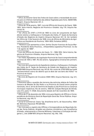 12
  Ofício do Director Geral dos Índios do Ceará sobre a necessidade de socor-
ros para os infelizes habitantes das aldeias ﬂageladas pela fome. 06/04/1846.
Origem: Arquivo Nacional, IA7, 2.
13
  Ofício de 18 de janeiro, 1847. Livro de Offícios do Governo do Ceará, 1846-
1852. Série Interior, Negócios de Província e Estados. IJJg 176. Arquivo Na-
cional, RJ.
14
   Ver ofícios de 27/07 e 21/10 de 1850 no Livro de Lançamento de Expe-
diente relativo a Cathequese e Civilização dos Índios, 4ª. Seção da Secretaria
d´Estado dos Negócios do Império (Arquivo Nacional, IA7, 4). Ver também
Ver Ofício de 13 de fevereiro de 1858. Livro de Ofícios do Ministério da Agri-
cultura ao Presidente da Província, 1854-1859, Fortaleza (APEC).
15
   “Relatorio que apresentou o Exm. Senhor Doutor Francisco de Souza Mar-
tins, Presidente desta Província... d’Assembléia Legislativa Provincial. no dia
1 de agosto de 1840”.
16
   Livro de Offícios do Governo do Ceará, 12 – 1846-1852. Série Interior, Ne-
gócios de Província e Estados, Arquivo Nacional, IJJg 176.
17
   Ver Índice Alphabético da Legislação Provincial do Ceará comprehendendo
os annos de 1835 a 1861. Rio de Janeiro. Typographia Universal de Lammert.
1862.
18
  Ver Livro de Lançamento do Expediente relativo a Cathequese e Civilização
dos Índios da 4ª. Seção da Secretaria de Estado dos Negócios do Império,
05/09/1849 (Arquivo Nacional; reg. IA7,4). Há o aviso de 31/03/1850 que pede
“esclarecimento acerca do destino que se deve dar aos bens dos Índios” na
Província do Ceará.
19
  No Livro de Registro de Circulares (1844-1859, Arquivo Nacional, reg. IJJ1,
572).
20
   Pareceres sobre a questão dos terrenos das extinctas aldeias de Ìndios (da
Comarca de Missões de São Pedro e na Província do Ceará) serem próprios
nacionaes, isto é, terras do Domínio do Estado ou das Províncias ou comarcas
municipais respectivas. Rio de Janeiro, 1850-59. Coleção Marquês de Olinda.
Lata 212, pasta 17. IHGB. Documento datado de 9 de novembro de 1859.
21
   Ofício de 21 de dezembro de 1854. Livro para Registro de Offícios e Corres-
pondência da Diretoria Geral da Repartição Geral das Terras Públicas. Arqui-
vo Nacional, reg: IA6,13.
22
   Jornal O Commercial. Ceará. Typ. Brasiliense de F.L. de Vasconcellos, 1854-
60. Biblioteca Nacional: PR-SOR 602.
23
   Ver Livro para o registro dos Offícios e Correspondência da Repartição Ge-
ral das Terras Públicas, dirigidos aos diversos ministérios e aos Conselheiros
d´Estado, relativamente a Colonias Militares, Catechese e Civilização de Indi-
genas (...) de 22/08/1855 (Arquivo Nacional; reg. IA6, 134).




               NA MATA DO SABIÁ: CONTRIBUIÇÕES SOBRE A PRESENÇA INDÍGENA NO CEARÁ – 147
 