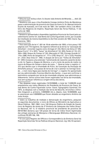 24
     (Discurso que recitou o Exm. Sr. Doutor João Antonio de Miranda .... , ibid: 22)
25
  Relatório com que o Vice-Presidente Conego Antônio Pinto de Mendonça
passa a administração da província do Ceará ao Exmo Sr. Dr. Manoel Antonio
Duarte de Azevedo, em 6 de maio de 1861. Ver também ofício 2 do Minis-
tério dos Negócios do Império. Repartição Geral das Terras Públicas, 11 de
junho de 1860.
26
   Relatório apresentado à Assembléa Legislativa Provincial do Ceará pelo ex-
cellentissimo senhor dr. José Bento da Cunha Figueiredo Junior, por occasião
da installação da mesma Assembléia no dia 9 de outubro de 1863. Ceará, Typ.
Cearense, 1863.
27
   Para execução da lei n°. 601 de 18 de setembro de 1850, o livro possui 102
páginas com 710 registros. Os registros referem-se às terras na “povoação de
Almofala”, incluindo lugares como Aningas (n°.25); Morro da Estiva (n°.49);
Baixa Fria (n°. 51 e 307); “baixa” de Almofala (n°.52; 305); Panãn (n°.53, 231,
304 e 306); Roque do Campo (n°.92); Marcação (n°.93); Córrego Grande (n°.
176 e 308); Porto do Sargento (n°. 177 e 270); Brejo (n°. 221 e 223); Presídio
(n°. 253) e Boa Vista (n°. 590). A doação de terra aos “Índios de Almofalla”
(n°. 695) incorpora uma extensão “extremando de nascente a poente da bei-
ra do rio Tapera a Alagoa do Moreira, e sul a norte da ponta do matto no
marco do Roque do Campo a beira da costa...”. Deve-se notar o registro n°.
372 que declara que a Irmandade de N.Sra. da Conceição da Povoação de
Almofalla possuía “uma posse de terras de criar e plantar no Córrego Gran-
de ... e tem meia légoa para banda do Córrego”; o registro foi apresentado
por seu administrador, Francisco Martins dos Santos – o que vem conﬁrmar o
patrimônio composto por terras da irmandade religiosa, que administrava o
aldeamento. Vários outros lotes foram registradas nas terras da Irmandade,
mas sem qualquer referência à origem étnica dos donos.
28
   Das despesas totais registradas (14:933$868), o total de 7:328$299 eram
empréstimos aos índios (Relatório do Presidente da Província do Ceará, Dr.
José Bento da Cunha Figueiredo Junior. Ceará: Typographia Cearense). Em
1875, as despesas com a medição das terras de Baturité, Arronches e Almo-
fala chegaram a, primeiro, 3:000$000 réis e, depois, mais 10:000$000, que
se assomaram aos 3:000$000 que foram dotados ao engenheiro Antônio da
Justa Araújo.
29
   Sobre os trabalhos de medição e demarcação do engenheiro, pesquisei
os seguintes documentos: o Livro de Ofícios ao Ministério da Agricultura e
Obras Públicas. 1861-1862. Livro 144 (Arquivo Público do Estado do Ceará);
Livro de Registro de Avisos da 3ª Diretoria de Catequese dos Ìndios (Arqui-
vo Nacional, IA7 1). O relatório provincial do presidente de província de
09/10/1863 declarou que 120 posses de terras de índios foram legitimadas
das antigas sesmarias de Mecejana e Maranguape (Biblioteca Nacional, mi-
croﬁlmes PR-SPR 106, 1/8).
30
   O Livro para Registro de Offícios e Correspondência da Diretoria Geral da
Repartição Geral das Terras Públicas (Arquivo Nacional, reg: IA6,13) apresen-




148 – CARLOS GUILHERME OCTAVIANO DO VALLE
 