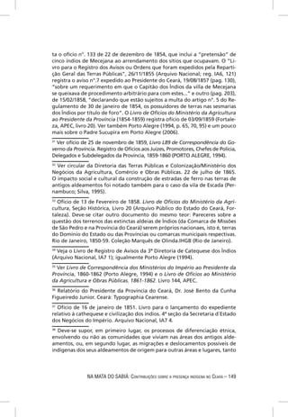 ta o ofício n°. 133 de 22 de dezembro de 1854, que inclui a “pretensão” de
cinco índios de Mecejana ao arrendamento dos sítios que ocupavam. O “Li-
vro para o Registro dos Avisos ou Ordens que foram expedidos pela Reparti-
ção Geral das Terras Públicas”, 26/11/1855 (Arquivo Nacional; reg. IA6, 121)
registra o aviso n°.7 expedido ao Presidente do Ceará, 19/08/1857 (pag. 130),
“sobre um requerimento em que o Capitão dos Índios da villa de Mecejana
se queixava de procedimento arbitrário para com estes...” e outro (pag. 203),
de 15/02/1858, “declarando que estão sujeitos a multa do artigo n°. 5 do Re-
gulamento de 30 de janeiro de 1854, os possuidores de terras nas sesmarias
dos Índios por título de foro”. O Livro de Ofícios do Ministério da Agricultura
ao Presidente da Província (1854-1859) registra ofício de 03/09/1859 (Fortale-
za, APEC, livro 20). Ver também Porto Alegre (1994, p. 65, 70, 95) e um pouco
mais sobre o Padre Sucupira em Porto Alegre (2006).
31
  Ver ofício de 25 de novembro de 1859, Livro L89 de Correspondência do Go-
verno da Província. Registro de Ofícios aos Juízes, Promotores, Chefes de Polícia,
Delegados e Subdelegados da Província, 1859-1860 (PORTO ALEGRE, 1994).
32
   Ver circular da Diretoria das Terras Públicas e Colonização/Ministério dos
Negócios da Agricultura, Comércio e Obras Públicas. 22 de julho de 1865.
O impacto social e cultural da construção de estradas de ferro nas terras de
antigos aldeamentos foi notado também para o caso da vila de Escada (Per-
nambuco; Silva, 1995).
33
   Ofício de 13 de Fevereiro de 1858. Livro de Ofícios do Ministério da Agri-
cultura, Seção Histórica, Livro 20 (Arquivo Público do Estado do Ceará, For-
taleza). Deve-se citar outro documento do mesmo teor: Pareceres sobre a
questão dos terrenos das extinctas aldeias de Ìndios (da Comarca de Missões
de São Pedro e na Província do Ceará) serem próprios nacionaes, isto é, terras
do Domínio do Estado ou das Províncias ou comarcas municipais respectivas.
Rio de Janeiro, 1850-59. Coleção Marquês de Olinda.IHGB (Rio de Janeiro).
34
   Veja o Livro de Registro de Avisos da 3ª Diretoria de Catequese dos Ìndios
(Arquivo Nacional, IA7 1); igualmente Porto Alegre (1994).
35
   Ver Livro de Correspondência dos Ministérios do Império ao Presidente da
Província, 1860-1862 (Porto Alegre, 1994) e o Livro de Ofícios ao Ministério
da Agricultura e Obras Públicas. 1861-1862. Livro 144, APEC.
36
  Relatório do Presidente da Província do Ceará, Dr. José Bento da Cunha
Figueiredo Junior. Ceará: Typographia Cearense.
37
   Ofício de 16 de janeiro de 1851. Livro para o lançamento do expediente
relativo à cathequese e civilização dos índios. 4ª seção da Secretaria d´Estado
dos Negócios do Império. Arquivo Nacional, IA7 4.
38
   Deve-se supor, em primeiro lugar, os processos de diferenciação étnica,
envolvendo ou não as comunidades que viviam nas áreas dos antigos alde-
amentos, ou, em segundo lugar, as migrações e deslocamentos possíveis de
indígenas dos seus aldeamentos de origem para outras áreas e lugares, tanto




               NA MATA DO SABIÁ: CONTRIBUIÇÕES SOBRE A PRESENÇA INDÍGENA NO CEARÁ – 149
 