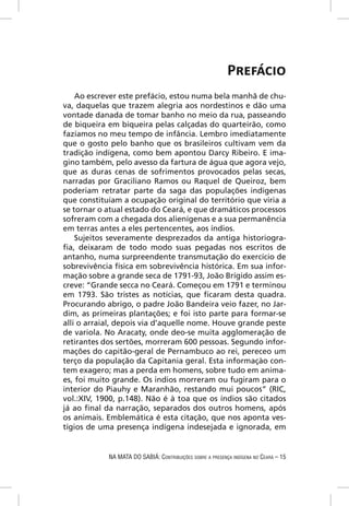 PREFÁCIO
    Ao escrever este prefácio, estou numa bela manhã de chu-
va, daquelas que trazem alegria aos nordestinos e dão uma
vontade danada de tomar banho no meio da rua, passeando
de biqueira em biqueira pelas calçadas do quarteirão, como
fazíamos no meu tempo de infância. Lembro imediatamente
que o gosto pelo banho que os brasileiros cultivam vem da
tradição indígena, como bem apontou Darcy Ribeiro. E ima-
gino também, pelo avesso da fartura de água que agora vejo,
que as duras cenas de sofrimentos provocados pelas secas,
narradas por Graciliano Ramos ou Raquel de Queiroz, bem
poderiam retratar parte da saga das populações indígenas
que constituíam a ocupação original do território que viria a
se tornar o atual estado do Ceará, e que dramáticos processos
sofreram com a chegada dos alienígenas e a sua permanência
em terras antes a eles pertencentes, aos índios.
    Sujeitos severamente desprezados da antiga historiogra-
ﬁa, deixaram de todo modo suas pegadas nos escritos de
antanho, numa surpreendente transmutação do exercício de
sobrevivência física em sobrevivência histórica. Em sua infor-
mação sobre a grande seca de 1791-93, João Brígido assim es-
creve: “Grande secca no Ceará. Começou em 1791 e terminou
em 1793. São tristes as notícias, que ﬁcaram desta quadra.
Procurando abrigo, o padre João Bandeira veio fazer, no Jar-
dim, as primeiras plantações; e foi isto parte para formar-se
alli o arraial, depois via d’aquelle nome. Houve grande peste
de variola. No Aracaty, onde deo-se muita agglomeração de
retirantes dos sertões, morreram 600 pessoas. Segundo infor-
mações do capitão-geral de Pernambuco ao rei, pereceo um
terço da população da Capitania geral. Esta informaçào con-
tem exagero; mas a perda em homens, sobre tudo em anima-
es, foi muito grande. Os indios morreram ou fugiram para o
interior do Piauhy e Maranhão, restando mui poucos” (RIC,
vol.:XIV, 1900, p.148). Não é à toa que os índios são citados
já ao ﬁnal da narração, separados dos outros homens, após
os animais. Emblemática é esta citação, que nos aponta ves-
tígios de uma presença indígena indesejada e ignorada, em


            NA MATA DO SABIÁ: CONTRIBUIÇÕES SOBRE A PRESENÇA INDÍGENA NO CEARÁ – 15
 