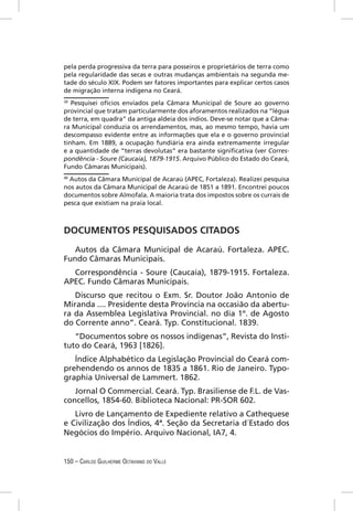 pela perda progressiva da terra para posseiros e proprietários de terra como
pela regularidade das secas e outras mudanças ambientais na segunda me-
tade do século XIX. Podem ser fatores importantes para explicar certos casos
de migração interna indígena no Ceará.
39
   Pesquisei ofícios enviados pela Câmara Municipal de Soure ao governo
provincial que tratam particularmente dos aforamentos realizados na “légua
de terra, em quadra” da antiga aldeia dos índios. Deve-se notar que a Câma-
ra Municipal conduzia os arrendamentos, mas, ao mesmo tempo, havia um
descompasso evidente entre as informações que ela e o governo provincial
tinham. Em 1889, a ocupação fundiária era ainda extremamente irregular
e a quantidade de “terras devolutas” era bastante signiﬁcativa (ver Corres-
pondência - Soure (Caucaia), 1879-1915. Arquivo Público do Estado do Ceará,
Fundo Câmaras Municipais).
40
   Autos da Câmara Municipal de Acaraú (APEC, Fortaleza). Realizei pesquisa
nos autos da Câmara Municipal de Acaraú de 1851 a 1891. Encontrei poucos
documentos sobre Almofala. A maioria trata dos impostos sobre os currais de
pesca que existiam na praia local.



DOCUMENTOS PESQUISADOS CITADOS
   Autos da Câmara Municipal de Acaraú. Fortaleza. APEC.
Fundo Câmaras Municipais.
  Correspondência - Soure (Caucaia), 1879-1915. Fortaleza.
APEC. Fundo Câmaras Municipais.
   Discurso que recitou o Exm. Sr. Doutor João Antonio de
Miranda .... Presidente desta Província na occasião da abertu-
ra da Assemblea Legislativa Provincial. no dia 1º. de Agosto
do Corrente anno”. Ceará. Typ. Constitucional. 1839.
   “Documentos sobre os nossos indígenas”, Revista do Insti-
tuto do Ceará, 1963 [1826].
   Índice Alphabético da Legislação Provincial do Ceará com-
prehendendo os annos de 1835 a 1861. Rio de Janeiro. Typo-
graphia Universal de Lammert. 1862.
   Jornal O Commercial. Ceará. Typ. Brasiliense de F.L. de Vas-
concellos, 1854-60. Biblioteca Nacional: PR-SOR 602.
   Livro de Lançamento de Expediente relativo a Cathequese
e Civilização dos Índios, 4ª. Seção da Secretaria d´Estado dos
Negócios do Império. Arquivo Nacional, IA7, 4.


150 – CARLOS GUILHERME OCTAVIANO DO VALLE
 