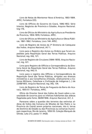 Livro de Notas de Montemor Novo d´América, 1803-1804.
APEC, Fortaleza (CE).
    Livro de Offícios do Governo do Ceará, 1846-1852. Série
Interior, Negócios de Província e Estados. Arquivo Nacional.
IJJg 176.
   Livro de Ofícios do Ministério da Agricultura ao Presidente
da Província, 1854-1859, Fortaleza. APEC.
   Livro de Ofícios ao Ministério da Agricultura e Obras Públi-
cas. 1861-1862. Fortaleza, Livro 144. APEC.
   Livro de Registro de Avisos da 3ª Diretoria de Catequese
dos Índios. Arquivo Nacional, IA7 1.
  Livro para o Registro dos Avisos ou Ordens que foram ex-
pedidos pela Repartição Geral das Terras Públicas. Arquivo
Nacional; reg. IA6, 121.
   Livro de Registro de Circulares (1844-1859). Arquivo Nacio-
nal, reg. IJJ1.
   Livro para Registro de Offícios e Correspondência da Dire-
toria Geral da Repartição Geral das Terras Públicas. Arquivo
Nacional, reg: IA6,13.
   Livro para o registro dos Offícios e Correspondência da
Repartição Geral das Terras Públicas, dirigidos aos diversos
ministérios e aos Conselheiros d´Estado, relativamente a Co-
lonias Militares, Catechese e Civilização de Indigenas (...) de
22/08/1855. Arquivo Nacional; reg. IA6, 134.
   Livro de Registro de Terras da Freguezia da Barra do Aca-
racú, 1855-57. Fortaleza, APEC.
   Ofício do Director Geral dos Índios do Ceará sobre a ne-
cessidade de socorros para os infelizes habitantes das aldeias
ﬂageladas pela fome. 06/04/1846. Arquivo Nacional, IA7, 2.
   Pareceres sobre a questão dos terrenos das extinctas al-
deias de Ìndios (da Comarca de Missões de São Pedro e na
Província do Ceará) serem próprios nacionaes, isto é, terras
do Domínio do Estado ou das Províncias ou comarcas munici-
pais respectivas. Rio de Janeiro, 1850-59. Coleção Marquês de
Olinda. Lata 212, pasta 17. IHGB.


            NA MATA DO SABIÁ: CONTRIBUIÇÕES SOBRE A PRESENÇA INDÍGENA NO CEARÁ – 151
 