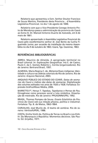 Relatorio que apresentou o Exm. Senhor Doutor Francisco
de Souza Martins, Presidente desta Província... d’Assembléia
Legislativa Provincial. no dia 1 de agosto de 1840.
   Relatório com que o Vice-Presidente Conego Antonio Pin-
to de Mendonça passa a administração da província do Ceará
ao Exmo Sr. Dr. Manoel Antonio Duarte de Azevedo, em 6 de
maio de 1861.
   Relatorio apresentado à Assembléa Legislativa Provincial do
Ceará pelo excellentissimo senhor dr. José Bento da Cunha Fi-
gueiredo Junior, por occasião da installação da mesma Assem-
bléia no dia 9 de outubro de 1863. Ceará, Typ. Cearense, 1863.


REFERÊNCIAS BIBLIOGRÁFICAS
ABREU, Maurício de Almeida. A apropriação territorial no
Brasil colonial. In: Explorações Geográﬁcas. Iná E. de Castro;
Paulo C. da C. Gomes; Roberto L. Corrêa (organizadores). Rio
de Janeiro: Bertrand Brasil, 1997.
ALMEIDA, Maria Regina C. de. Metamorfoses indígenas. Iden-
tidade e cultura nas aldeias coloniais do Rio de Janeiro. Rio de
Janeiro: Arquivo Nacional, 2003.
ARQUIVO PÚBLICO DO ESTADO DO CEARÁ. Datas de sesma-
rias do Ceará e índices das datas de sesmarias. Digitalização
dos volumes editados nos anos de 1920 a 1928. Fortaleza: Ex-
pressão Gráﬁca/Wave Media, 2006.
BARRETTO Fº, Henyo T. Tapebas, Tapebanos e Pernas de Pau.
Etnogênese como processo social e luta simbólica. Disserta-
ção de mestrado. Rio de Janeiro: PPGAS/MN/UFRJ, 1992.
BRASIL, Thomaz Pompeu de Sousa. Ensaio Estatístico da Pro-
víncia do Ceará sob sua relação physica, política e industrial.
Fortaleza: Tip. B. de Matos, 1863-1864.
CARVALHO, José Murilo de. O teatro de sombras. Rio de Ja-
neiro: Vértice/IUPERJ, 1988.
COSTA, Emília Viotti da. Política de Terras no Brasil e nos EUA.
In: Da Monarquia à República. Momentos decisivos. São Pau-
lo: Ed. Grijalbo, 1977.



152 – CARLOS GUILHERME OCTAVIANO DO VALLE
 