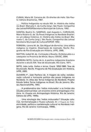 CUNHA, Maria M. Carneiro da. Os direitos do índio. São Pau-
lo: Editora Brasiliense, 1987.
___ . Política Indigenista no século XIX. In: História dos índios
no Brasil. Manuela C. da Cunha (org.). São Paulo: Companhia
das Letras/FAPESP/Secretaria Municipal de Cultura, 1992.
DANTAS, Beatriz G.; SAMPAIO, José Augusto L.; CARVALHO,
Maria Rosário G. de. Os Povos Indígenas no Nordeste Brasilei-
ro: um esboço histórico. In: História dos Índios no Brasil. Ma-
nuela C. da Cunha (org.). São Paulo: Companhia das Letras/
Secretaria Municipal de Cultura/FAPESP, 1992.
FERREIRA, Lorena M. de. São Miguel de Barreiros. Uma aldeia
indígena no Império. Dissertação de mestrado. Recife: Pro-
grama de Pós-Graduação em História, UFPE, 2006.
MATTOS, Izabel M. de. Civilização e Revolta. Os Botocudos e a
catequese na Província de Minas. Bauru: EDUSC, 2004.
MOREIRA NETO, Carlos de A. A política indigenista brasileira
durante o século XIX. Tese de doutorado. Rio Claro, 1971.
NETO, João Leite. Índios e terras. Ceará: 1850-1880. Tese de
Doutorado. Recife: Programa de Pós-Graduação em História,
UFPE, 2005.
OLIVEIRA F°, João Pacheco de. A Viagem da volta: reelabo-
ração cultural e horizonte político dos povos indígenas no
Nordeste. In: Atlas das Terras Indígenas do Nordeste. Projeto
Estudo Sobre Terras Indígenas no Brasil. Rio de Janeiro: Mu-
seu Nacional/UFRJ, 1993.
___ . A problemática dos ‘índios misturados’ e os limites dos
estudos americanistas: um encontro entre antropologia e his-
tória. In: Ensaios em Antropologia Histórica. Rio de Janeiro:
Editora da UFRJ, 1999a.
___ . Uma etnologia dos ‘índios misturados’? Situação colo-
nial, territorialização e ﬂuxos culturais. In: A Viagem da Volta:
etnicidade, política e reelaboração cultural no Nordeste indí-
gena. Rio de Janeiro: Contracapa, 1999b.




            NA MATA DO SABIÁ: CONTRIBUIÇÕES SOBRE A PRESENÇA INDÍGENA NO CEARÁ – 153
 