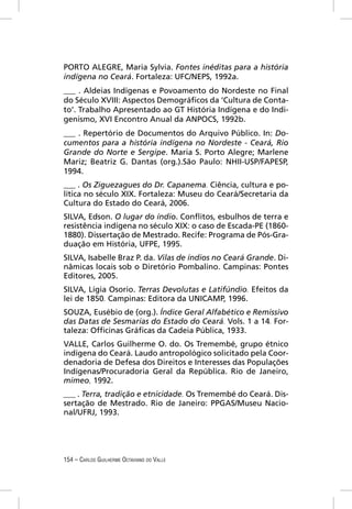 PORTO ALEGRE, Maria Sylvia. Fontes inéditas para a história
indígena no Ceará. Fortaleza: UFC/NEPS, 1992a.
___ . Aldeias Indígenas e Povoamento do Nordeste no Final
do Século XVIII: Aspectos Demográﬁcos da ‘Cultura de Conta-
to’. Trabalho Apresentado ao GT História Indígena e do Indi-
genismo, XVI Encontro Anual da ANPOCS, 1992b.
___ . Repertório de Documentos do Arquivo Público. In: Do-
cumentos para a história indígena no Nordeste - Ceará, Rio
Grande do Norte e Sergipe. Maria S. Porto Alegre; Marlene
Mariz; Beatriz G. Dantas (org.).São Paulo: NHII-USP/FAPESP,
1994.
___ . Os Ziguezagues do Dr. Capanema. Ciência, cultura e po-
lítica no século XIX. Fortaleza: Museu do Ceará/Secretaria da
Cultura do Estado do Ceará, 2006.
SILVA, Edson. O lugar do índio. Conﬂitos, esbulhos de terra e
resistência indígena no século XIX: o caso de Escada-PE (1860-
1880). Dissertação de Mestrado. Recife: Programa de Pós-Gra-
duação em História, UFPE, 1995.
SILVA, Isabelle Braz P. da. Vilas de índios no Ceará Grande. Di-
nâmicas locais sob o Diretório Pombalino. Campinas: Pontes
Editores, 2005.
SILVA, Lígia Osorio. Terras Devolutas e Latifúndio. Efeitos da
lei de 1850. Campinas: Editora da UNICAMP, 1996.
SOUZA, Eusébio de (org.). Índice Geral Alfabético e Remissivo
das Datas de Sesmarias do Estado do Ceará. Vols. 1 a 14. For-
taleza: Ofﬁcinas Gráﬁcas da Cadeia Pública, 1933.
VALLE, Carlos Guilherme O. do. Os Tremembé, grupo étnico
indígena do Ceará. Laudo antropológico solicitado pela Coor-
denadoria de Defesa dos Direitos e Interesses das Populações
Indígenas/Procuradoria Geral da República. Rio de Janeiro,
mimeo, 1992.
___ . Terra, tradição e etnicidade. Os Tremembé do Ceará. Dis-
sertação de Mestrado. Rio de Janeiro: PPGAS/Museu Nacio-
nal/UFRJ, 1993.




154 – CARLOS GUILHERME OCTAVIANO DO VALLE
 