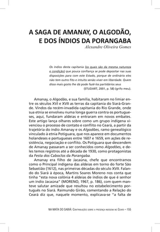 A SAGA DE AMANAY, O ALGODÃO,
   E DOS ÍNDIOS DA PORANGABA
                                           Alexandre Oliveira Gomes



            Os índios desta capitania (os quais são da mesma natureza
            e condição) que pouca conﬁança se pode depositar nas suas
            disposições para com este Estado, porque de ordinário eles
            não tem outro ﬁto e intuito senão viver em liberdade. Quem
            disso mais gosto lhe dá pode fazê-los partidários seus
                                      (STUDART, 2001, p. 58) (grifo meu).


    Amanay, o Algodão, e sua família, habitaram no limiar en-
tre os séculos XVI e XVII as terras da capitania do Siará-Gran-
de. Vindos da recém-invadida capitania do Rio Grande, onde
sua etnia se envolveu numa longa guerra contra os portugue-
ses, aqui, fundaram aldeias e entraram em novos embates.
Este artigo lança olhares sobre como um grupo indígena vi-
venciou o processo de contato e conﬂito no Ceará, a partir da
trajetória do índio Amanay e os Algodões, ramo genealógico
vinculado à etnia Potiguara, que nos aparece em documentos
holandeses e portugueses entre 1607 e 1659, em ações de re-
sistência, negociação e conﬂito. Os Potiguara que descendem
de Amanay passaram a ser conhecidos como Algodões, e de-
les temos registros até a década de 1930, como protagonistas
da Festa dos Caboclos da Porangaba.
    Amanay era ﬁlho de Jacaúna, chefe que encontramos
como o Principal indígena das aldeias em torno do forte São
Sebastião (1612), nas primeiras décadas do século XVII. Falan-
do do Siará à época, Martins Soares Moreno nos conta que
tinha “esta nova colônia 4 aldeias de índios de que é senhor
um índio Jacaúna” (MORENO, 1967, p. 186), com quem man-
teve salutar amizade que resultou no estabelecimento por-
tuguês no Siará. Raimundo Girão, comentando a Relação do
Ceará diz que, naquele momento, explicava-se “a falta de



            NA MATA DO SABIÁ: CONTRIBUIÇÕES SOBRE A PRESENÇA INDÍGENA NO CEARÁ – 155
 