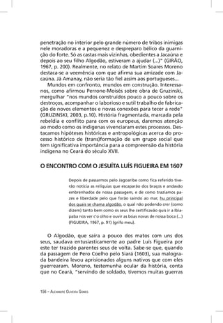 penetração no interior pelo grande número de tribos inimigas
nele moradoras e a pequenez e despreparo bélico da guarni-
ção do forte. Só as castas mais vizinhas, obedientes a Jacaúna e
depois ao seu ﬁlho Algodão, estiveram a ajudar (...)” (GIRÃO,
1967, p. 200). Realmente, no relato de Martim Soares Moreno
destaca-se a veemência com que aﬁrma sua amizade com Ja-
caúna. Já Amanay, não seria tão ﬁel assim aos portugueses...
   Mundos em confronto, mundos em construção. Interessa-
nos, como aﬁrmou Perrone-Moisés sobre obra de Gruzinski,
mergulhar “nos mundos construídos pouco a pouco sobre os
destroços, acompanhar o laborioso e sutil trabalho de fabrica-
ção de novos elementos e novas conexões para tecer a rede”
(GRUZINSKI, 2003, p.10). História fragmentada, marcada pela
rebeldia e conﬂito para com os europeus, daremos atenção
ao modo como os indígenas vivenciaram estes processos. Des-
tacamos hipóteses históricas e antropológicas acerca do pro-
cesso histórico de (trans)formação de um grupo social que
tem signiﬁcativa importância para a compreensão da história
indígena no Ceará do século XVII.


O ENCONTRO COM O JESUÍTA LUÍS FIGUEIRA EM 1607

                 Depois de passarmos pelo Jagoaribe como ﬁca referido tive-
                 rão notícia as relíquias que escaparão dos braços e andavão
                 embrenhados de nossa passagem, e de como trazíamos pa-
                 zes e liberdade pelo que forão saindo ao mar, hu principal
                 dos quais se chama algodão, o qual não podendo crer (como
                 dizem) tanto bem como os seus lhe certiﬁcavão quis ir a Ibia-
                 paba nos ver c’o olho e ouvir as boas novas de nossa boca (...)
                 (FIGUEIRA, 1967, p. 91) (grifo meu).


   O Algodão, que saíra a pouco dos matos com uns dos
seus, saudava entusiasticamente ao padre Luís Figueira por
este ter trazido parentes seus de volta. Sabe-se que, quando
da passagem de Pero Coelho pelo Siará (1603), sua malogra-
da bandeira levou aprisionados alguns nativos que com eles
guerrearam. Moreno, testemunha ocular da história, conta
que no Ceará, “servindo de soldado, tivemos muitas guerras


156 – ALEXANDRE OLIVEIRA GOMES
 