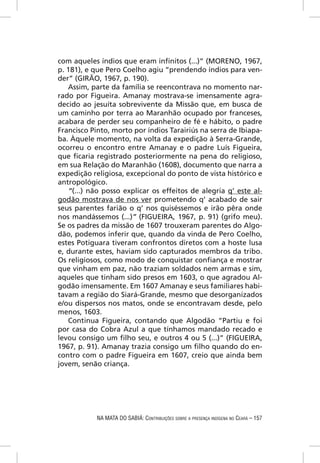 com aqueles índios que eram inﬁnitos (...)” (MORENO, 1967,
p. 181), e que Pero Coelho agiu “prendendo índios para ven-
der” (GIRÃO, 1967, p. 190).
   Assim, parte da família se reencontrava no momento nar-
rado por Figueira. Amanay mostrava-se imensamente agra-
decido ao jesuíta sobrevivente da Missão que, em busca de
um caminho por terra ao Maranhão ocupado por franceses,
acabara de perder seu companheiro de fé e hábito, o padre
Francisco Pinto, morto por índios Tarairiús na serra de Ibiapa-
ba. Àquele momento, na volta da expedição à Serra-Grande,
ocorreu o encontro entre Amanay e o padre Luís Figueira,
que ﬁcaria registrado posteriormente na pena do religioso,
em sua Relação do Maranhão (1608), documento que narra a
expedição religiosa, excepcional do ponto de vista histórico e
antropológico.
   “(...) não posso explicar os effeitos de alegria q’ este al-
godão mostrava de nos ver prometendo q’ acabado de sair
seus parentes farião o q’ nos quiséssemos e irão pêra onde
nos mandássemos (...)” (FIGUEIRA, 1967, p. 91) (grifo meu).
Se os padres da missão de 1607 trouxeram parentes do Algo-
dão, podemos inferir que, quando da vinda de Pero Coelho,
estes Potiguara tiveram confrontos diretos com a hoste lusa
e, durante estes, haviam sido capturados membros da tribo.
Os religiosos, como modo de conquistar conﬁança e mostrar
que vinham em paz, não traziam soldados nem armas e sim,
aqueles que tinham sido presos em 1603, o que agradou Al-
godão imensamente. Em 1607 Amanay e seus familiares habi-
tavam a região do Siará-Grande, mesmo que desorganizados
e/ou dispersos nos matos, onde se encontravam desde, pelo
menos, 1603.
   Continua Figueira, contando que Algodão “Partiu e foi
por casa do Cobra Azul a que tínhamos mandado recado e
levou consigo um ﬁlho seu, e outros 4 ou 5 (...)” (FIGUEIRA,
1967, p. 91). Amanay trazia consigo um ﬁlho quando do en-
contro com o padre Figueira em 1607, creio que ainda bem
jovem, senão criança.




            NA MATA DO SABIÁ: CONTRIBUIÇÕES SOBRE A PRESENÇA INDÍGENA NO CEARÁ – 157
 