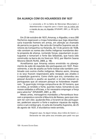 DA ALIANÇA COM OS HOLANDESES EM 1637

                 (...) ancorarão a 25 na Bahia de Marcoripe (Mucuripe),(...)
                 desembarcarão e seguirão para o Ceará com os índios sob
                 o mando do seu rei Algodão (STUDART, 2001, p. 49) (grifo
                 meu).


   Em 25 de outubro de 1637, Amanay, o Algodão, e seus 200
ﬂecheiros esperavam a tropa holandesa que logo desembar-
caria trazendo homens em armas, em atenção ao chamado
de parceria na guerra. Na carta do Conselho Supremo aos di-
retores da Companhia na Holanda, de 13 de janeiro de 1638,
não constam os nomes dos chefes indígenas mandantes des-
ta proposta de aliança. Juntando forças, expulsariam os por-
tugueses e tomariam o forte São Sebastião, que havia sido
construído na barra do rio Siará em 1612, por Martim Soares
Moreno (SILVA FILHO, 2004, p. 18).
   Acreditamos que Amanay estava envolvido no planeja-
mento da ação de expulsão dos portugueses em 1637. Possi-
velmente, o ato de assalto ao forte tivesse sido também com-
binado com outros chefes indígenas. Mesmo assim, Amanay
e os seus ﬁcaram responsáveis pela recepção aos aliados e
à expedição guerreira. Como chefe que era, comandou seu
pessoal durante o assalto ao quartel, e só não mataram os
portugueses que ali estavam porque os holandeses impedi-
ram. “A guarnição inimiga compunha-se de 33 homens, que
os índios, já rendido o forte, querião matar, tomando-os aos
nossos soldados e ofﬁciaes, e foi necessário empregar a força
para salvá-los” (STUDART, 2001, p. 49).
   Meses antes, mensageiros mandados a Pernambuco leva-
vam a proposta e convite à Maurício de Nassau, para que vies-
sem ter com eles: ajudando-lhes a livrarem-se dos portugue-
ses, poderiam assumir o forte e explorar riquezas da região,
como o sal e âmbar-gris. A carta do Conselho Supremo, de 25
de agosto de 1637, é elucidativa neste sentido,

                 Chegaram aqui, há algum tempo, dous índios do Ceará (...).
                 Declararão ter sido pelos seus enviados para pedir nos que




158 – ALEXANDRE OLIVEIRA GOMES
 
