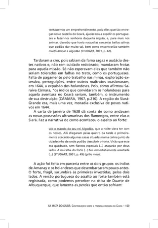 tentassemos um emprehendimento, pois elles querião entre-
            gar-nos o castello do Ceará, ajudar-nos a expelir os portugue-
            zes e fazer-nos senhores daquella região, e, para mais nos
            animar, disserão que havia naquellas cercanias bellas salinas
            que podião dar muito sal, bem como encontrarião também
            muito âmbar e algodão (STUDART, 2001, p. 42).


   Tardaram a crer, pois sabiam da fama sagaz e audácia des-
tes nativos e, não sem cuidado redobrado, mandaram frotas
para aquela missão. Só não esperavam eles que também não
seriam tolerados em falhas no trato, como os portugueses.
Falta de pagamento pelo trabalho nas minas, exploração ex-
cessiva, perseguições, entre outros maltratos ocasionaram,
em 1644, a expulsão dos holandeses. Pois, como aﬁrmou Sa-
raiva Câmara, “os índios que convidaram os holandeses para
aquela aventura no Ceará seriam, também, o instrumento
de sua destruição (CÂMARA, 1967, p.210). A região do Siará-
Grande era, mais uma vez, moradia exclusiva de povos nati-
vos em 1644.
   A carta de janeiro de 1638 dá conta de como andavam
as novas possessões ultramarinas dos ﬂamengos, entre elas o
Siará. Faz a narrativa de como aconteceu o assalto ao forte:

            sob o mando do seu rei Algodão, que a noite viera ter com
            os nossos. Alli chegaram pelas quatro da tarde e primeira-
            mente atacarão algumas cazas situadas numa colina junto da
            cidadesinha de onde podião descobrir o forte. Virão que este
            era quadrado, sem ﬂancos especiais (...) atacarão por dous
            lados. A muralha do forte (...) foi immediatamente assaltada
            (...) (STUDART, 2001, p. 49) (grifo meu).


   A ação foi feita em parceria entre os dois grupos: os índios
de Amanay e os holandeses que desembarcaram pouco antes.
O forte, frágil, sucumbira às primeiras investidas, pelos dois
lados. A versão portuguesa do assalto ao forte também está
registrada, como podemos perceber na ótica de Duarte de
Albuquerque, que lamenta as perdas que então sofriam:




            NA MATA DO SABIÁ: CONTRIBUIÇÕES SOBRE A PRESENÇA INDÍGENA NO CEARÁ – 159
 