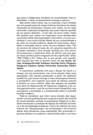 que pese o indigenismo fundador da nacionalidade. Essa in-
dianidade, o olhar contemporâneo enxerga e valoriza.
    Não somos todos índios, nós, os cearenses. É bem verdade
que em grande parte de nossas histórias familiares há relatos
recalcados de parentescos remotos com índios, via de regra
atribuídos a gerações pregressas, das quais fazemos questão
de nos pensar distantes... E isso não nos torna índios. Índios
são aqueles que, apesar do imaginário social desabonador
construído sobre estas populações, alimentam um outro sen-
timento e uma outra atitude diante de sua ancestralidade e
faz dela, no mundo hodierno, objeto de auto-estima, digni-
dade e aﬁrmação étnica. Como anuncia Norbert Elias, “ele
[o conceito de cultura] nasce de um conjunto especíﬁco de
situações históricas e está cercado também por uma atmos-
fera emocional e tradicional difícil de deﬁnir, mas que ape-
sar disso constitui parte integrante de seu signiﬁcado” (Elias,
1990 [1939], p.51). Índios são os que gritam com orgulho,
para aqueles que não os querem ouvir, eu sou Anacé, Ga-
vião, Jenipapo-Kanindé, Kalabaça, Kanindé, Kariri, Pitaguary,
Potyguara, Tabajara, Tapeba, Tremembé, Tupinambá, Tubiba-
Tapuia.
    A importante coletânea com que o Museu do Ceará e o
Imopec ora nos presenteiam, traz novos estudos sobre estas
populações. São estudos produzidos a partir do ambiente
acadêmico, que trazem consigo a marca da pesquisa histórica
e etnográﬁca, num espectro que parte da história colonial
à história no novo milênio. Além dos estudos, há também
uma série de depoimentos de lideranças indígenas e de ou-
tros agentes sociais, a par de um belo ensaio fotográﬁco, que
enriquecem a percepção e a compreensão sobre a chamada
questão indígena.
    Pode-se considerar que estes novos estudos dão segui-
mento a outras publicações que surgiram a partir dos anos 90
do século passado, quando as populações indígenas no Nor-
deste retomaram a condição de objetos de reﬂexão da histó-
ria e da antropologia brasileiras. Frutos do advento da nova
história, da “desexotização” da antropologia e do encontro
destas duas disciplinas, essas populações têm provocado vi-
gorosos debates na academia, repercutindo toda a sua força


16 – ISABELLE BRAZ PEIXOTO DA SILVA
 