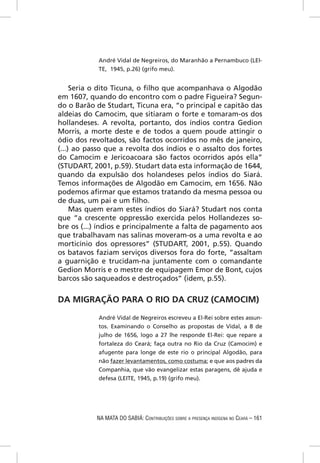 André Vidal de Negreiros, do Maranhão a Pernambuco (LEI-
            TE, 1945, p.26) (grifo meu).


     Seria o dito Ticuna, o ﬁlho que acompanhava o Algodão
em 1607, quando do encontro com o padre Figueira? Segun-
do o Barão de Studart, Ticuna era, “o principal e capitão das
aldeias do Camocim, que sitiaram o forte e tomaram-os dos
hollandeses. A revolta, portanto, dos índios contra Gedion
Morris, a morte deste e de todos a quem poude attingir o
ódio dos revoltados, são factos ocorridos no mês de janeiro,
(...) ao passo que a revolta dos índios e o assalto dos fortes
do Camocim e Jericoacoara são factos ocorridos após ella”
(STUDART, 2001, p.59). Studart data esta informação de 1644,
quando da expulsão dos holandeses pelos índios do Siará.
Temos informações de Algodão em Camocim, em 1656. Não
podemos aﬁrmar que estamos tratando da mesma pessoa ou
de duas, um pai e um ﬁlho.
     Mas quem eram estes índios do Siará? Studart nos conta
que “a crescente oppressão exercida pelos Hollandezes so-
bre os (...) índios e principalmente a falta de pagamento aos
que trabalhavam nas salinas moveram-os a uma revolta e ao
morticínio dos opressores” (STUDART, 2001, p.55). Quando
os batavos faziam serviços diversos fora do forte, “assaltam
a guarnição e trucidam-na juntamente com o comandante
Gedion Morris e o mestre de equipagem Emor de Bont, cujos
barcos são saqueados e destroçados” (idem, p.55).


DA MIGRAÇÃO PARA O RIO DA CRUZ (CAMOCIM)

            André Vidal de Negreiros escreveu a El-Rei sobre estes assun-
            tos. Examinando o Conselho as propostas de Vidal, a 8 de
            julho de 1656, logo a 27 lhe responde El-Rei: que repare a
            fortaleza do Ceará; faça outra no Rio da Cruz (Camocim) e
            afugente para longe de este rio o principal Algodão, para
            não fazer levantamentos, como costuma; e que aos padres da
            Companhia, que vão evangelizar estas paragens, dê ajuda e
            defesa (LEITE, 1945, p.19) (grifo meu).




           NA MATA DO SABIÁ: CONTRIBUIÇÕES SOBRE A PRESENÇA INDÍGENA NO CEARÁ – 161
 