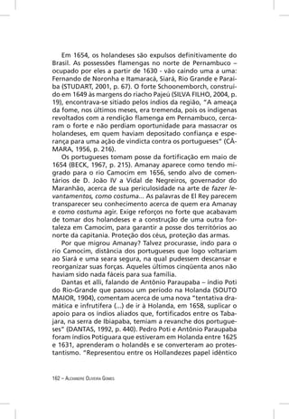 Em 1654, os holandeses são expulsos deﬁnitivamente do
Brasil. As possessões ﬂamengas no norte de Pernambuco –
ocupado por eles a partir de 1630 - vão caindo uma a uma:
Fernando de Noronha e Itamaracá, Siará, Rio Grande e Paraí-
ba (STUDART, 2001, p. 67). O forte Schoonemborch, construí-
do em 1649 às margens do riacho Pajeú (SILVA FILHO, 2004, p.
19), encontrava-se sitiado pelos índios da região, “A ameaça
da fome, nos últimos meses, era tremenda, pois os indígenas
revoltados com a rendição ﬂamenga em Pernambuco, cerca-
ram o forte e não perdiam oportunidade para massacrar os
holandeses, em quem haviam depositado conﬁança e espe-
rança para uma ação de vindicta contra os portugueses” (CÂ-
MARA, 1956, p. 216).
   Os portugueses tomam posse da fortiﬁcação em maio de
1654 (BECK, 1967, p. 215). Amanay aparece como tendo mi-
grado para o rio Camocim em 1656, sendo alvo de comen-
tários de D. João IV a Vidal de Negreiros, governador do
Maranhão, acerca de sua periculosidade na arte de fazer le-
vantamentos, como costuma... As palavras de El Rey parecem
transparecer seu conhecimento acerca de quem era Amanay
e como costuma agir. Exige reforços no forte que acabavam
de tomar dos holandeses e a construção de uma outra for-
taleza em Camocim, para garantir a posse dos territórios ao
norte da capitania. Proteção dos céus, proteção das armas.
   Por que migrou Amanay? Talvez procurasse, indo para o
rio Camocim, distância dos portugueses que logo voltariam
ao Siará e uma seara segura, na qual pudessem descansar e
reorganizar suas forças. Aqueles últimos cinqüenta anos não
haviam sido nada fáceis para sua família.
   Dantas et alli, falando de Antônio Paraupaba – índio Poti
do Rio-Grande que passou um período na Holanda (SOUTO
MAIOR, 1904), comentam acerca de uma nova “tentativa dra-
mática e infrutífera (...) de ir à Holanda, em 1658, suplicar o
apoio para os índios aliados que, fortiﬁcados entre os Taba-
jara, na serra de Ibiapaba, temiam a revanche dos portugue-
ses” (DANTAS, 1992, p. 440). Pedro Poti e Antônio Paraupaba
foram índios Potiguara que estiveram em Holanda entre 1625
e 1631, aprenderam o holandês e se converteram ao protes-
tantismo. “Representou entre os Hollandezes papel idêntico


162 – ALEXANDRE OLIVEIRA GOMES
 