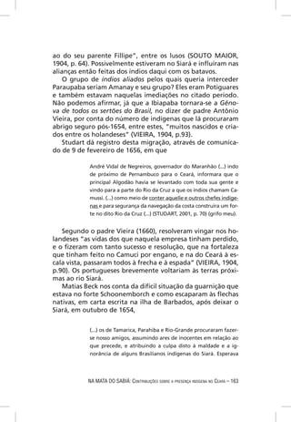 ao do seu parente Fillipe”, entre os lusos (SOUTO MAIOR,
1904, p. 64). Possivelmente estiveram no Siará e inﬂuíram nas
alianças então feitas dos índios daqui com os batavos.
    O grupo de índios aliados pelos quais queria interceder
Paraupaba seriam Amanay e seu grupo? Eles eram Potiguares
e também estavam naquelas imediações no citado período.
Não podemos aﬁrmar, já que a Ibiapaba tornara-se a Gêno-
va de todos os sertões do Brasil, no dizer de padre Antônio
Vieira, por conta do número de indígenas que lá procuraram
abrigo seguro pós-1654, entre estes, “muitos nascidos e cria-
dos entre os holandeses” (VIEIRA, 1904, p.93).
    Studart dá registro desta migração, através de comunica-
do de 9 de fevereiro de 1656, em que

            André Vidal de Negreiros, governador do Maranhão (...) indo
            de próximo de Pernambuco para o Ceará, informara que o
            principal Algodão havia se levantado com toda sua gente e
            vindo para a parte do Rio da Cruz a que os índios chamam Ca-
            mussi. (...) como meio de conter aquelle e outros chefes indíge-
            nas e para segurança da navegação da costa construíra um for-
            te no dito Rio da Cruz (...) (STUDART, 2001, p. 70) (grifo meu).


   Segundo o padre Vieira (1660), resolveram vingar nos ho-
landeses “as vidas dos que naquela empresa tinham perdido,
e o ﬁzeram com tanto sucesso e resolução, que na fortaleza
que tinham feito no Camuci por engano, e na do Ceará à es-
cala vista, passaram todos à frecha e à espada” (VIEIRA, 1904,
p.90). Os portugueses brevemente voltariam às terras próxi-
mas ao rio Siará.
   Matias Beck nos conta da difícil situação da guarnição que
estava no forte Schoonemborch e como escaparam às ﬂechas
nativas, em carta escrita na ilha de Barbados, após deixar o
Siará, em outubro de 1654,


            (...) os de Tamarica, Parahiba e Rio-Grande procuraram fazer-
            se nosso amigos, assumindo ares de inocentes em relação ao
            que precede, e atribuindo a culpa disto à maldade e a ig-
            norância de alguns Brasilianos indígenas do Siará. Esperava




           NA MATA DO SABIÁ: CONTRIBUIÇÕES SOBRE A PRESENÇA INDÍGENA NO CEARÁ – 163
 