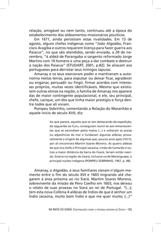 relação, amigável ou nem tanto, continuou até a época do
estabelecimento dos aldeamentos missionários jesuíticos.
    Em 1671, ainda persistiam estas rivalidades. Em 13 de
agosto, alguns chefes indígenas como “João Algodão, Fran-
cisco Aragiba e outros requerem licença para fazer guerra aos
Paiacus”, no que são atendidos, sendo enviada, a 20 de no-
vembro, “á aldeã de Parangaba o sargento reformado Jorge
Martins com 10 homens e uma peça a dar combate e destruir
a nação dos Paiacus” (STUDART, 2001, p.82). Se aliavam aos
portugueses para derrotar seus inimigos tapuias.
    Amanay e os seus exerceram poder e mantiveram a auto-
nomia nestas terras, para expulsar ou deixar ﬁcar, agradecer
ou enganar, persuadir ou ﬁngir, ﬁrmar acordos com interes-
ses próprios, muitas vezes identiﬁcáveis. Mesmo que existis-
sem outras etnias na região, a família de Amanay nos aparece
das de maior contingente populacional, e ele, seu principal,
chefe, cacique, um dos que tinha maior prestígio e força den-
tre todos que ali viviam.
    Pompeu Sobrinho, comentando a Relação do Maranhão e
aquele início de século XVII, diz:

            Ao que parece, aqueles que se iam destacando da expedição,
            do Jaguaribe ao Curu, conseguiam reunir-se aos remanescen-
            tes que se escondiam pelos matos (...) e voltaram as praias
            ou adjacências do mar e fundaram algumas aldeias; prova-
            velmente a origem de algumas que, poucos anos após (1611),
            por ali encontrara Martim Soares Moreno. As quatro aldeias
            de que era chefe o Principal Jacaúna, irmão do Camarão e ou-
            tras a maior distância da barra do Ceará, teriam então nasci-
            do. Estaria na região do Ceará, inclusive na de Maranguape, o
            principal núcleo indígena (POMPEU SOBRINHO, 1967, p. 48).


   Amanay, o Algodão, e seus familiares vieram n’algum mo-
mento entre o ﬁm do século XVI e 1603 migrando até che-
garem à área próxima ao rio Siará. Martim Soares Moreno,
sobrevivente da missão de Pero Coelho em 1603, nos deixou
o relato de suas proezas no Siará ao rei de Portugal. “(...);
tem esta nova Colônia 4 aldeias de Índios de que é senhor um
Índio Jacaúna, muito bom Índio e que me quer muito; (...)”


           NA MATA DO SABIÁ: CONTRIBUIÇÕES SOBRE A PRESENÇA INDÍGENA NO CEARÁ – 165
 