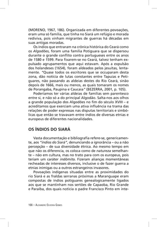 (MORENO, 1967, 186). Organizada em diferentes povoações,
eram uma só família, que tinha no Siará um refúgio e morada
rediviva, pois vinham migrantes de guerras há décadas em
suas antigas moradas.
    Os índios que entraram na crônica histórica do Ceará como
os Algodões, foram uma família Potiguara que se dispersou
durante o grande conﬂito contra portugueses entre os anos
de 1580 e 1599. Para ﬁxarem-se no Ceará, talvez tenham ex-
pulsado agrupamentos que aqui estavam. Após a expulsão
dos holandeses (1654), foram aldeados pelos jesuítas, lenta-
mente. “Quase todos os escritores que se occuparam desta
zona, dão notícia de lutas constantes entre Tapuias e Peti-
guares, não passando as aldeias destes do Rio Ceará, sinão
depois de 1666, mais ou menos, as quais tomaram os nomes
de Porangaba, Paupina e Caucaia” (BEZERRA, 2001, p. 105).
    Poderíamos ter várias aldeias de famílias sem parentesco
entre si, e não só a do principal Algodão. Salta-nos aos olhos
a grande população dos Algodões no ﬁm do século XVIII – e
acreditamos que exerciam uma ativa inﬂuência na trama das
relações de poder expressas nas disputas territoriais e simbó-
licas que então se travavam entre índios de diversas etnias e
europeus de diferentes nacionalidades.


OS ÍNDIOS DO SIARÁ

    Vasta documentação e bibliograﬁa refere-se, genericamen-
te, aos “índios do Siará”, denunciando a ignorância – ou a não
percepção – de sua diversidade étnica. Ao mesmo tempo em
que não os diferencia, os coloca como de natureza semelhan-
te – não em cultura, mas no trato para com os europeus, pois
teriam um caráter indômito. Fizeram alianças momentâneas
recheadas de interesses diversos, inclusive o de fazer guerra a
etnias inimigas ou a outros estrangeiros invasores.
    Povoações indígenas situadas entre as proximidades do
rio Siará e as fraldas serranas próximas a Maranguape eram
compostas de índios potiguares genealogicamente ligados
aos que se mantinham nos sertões de Capaoba, Rio Grande
e Paraíba, dos quais noticia o padre Francisco Pinto em inte-



166 – ALEXANDRE OLIVEIRA GOMES
 