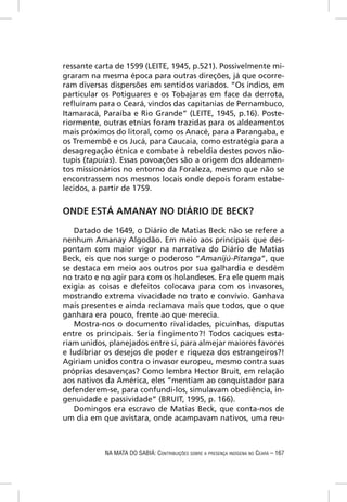 ressante carta de 1599 (LEITE, 1945, p.521). Possivelmente mi-
graram na mesma época para outras direções, já que ocorre-
ram diversas dispersões em sentidos variados. “Os índios, em
particular os Potiguares e os Tobajaras em face da derrota,
reﬂuíram para o Ceará, vindos das capitanias de Pernambuco,
Itamaracá, Paraíba e Rio Grande” (LEITE, 1945, p.16). Poste-
riormente, outras etnias foram trazidas para os aldeamentos
mais próximos do litoral, como os Anacé, para a Parangaba, e
os Tremembé e os Jucá, para Caucaia, como estratégia para a
desagregação étnica e combate à rebeldia destes povos não-
tupis (tapuias). Essas povoações são a origem dos aldeamen-
tos missionários no entorno da Foraleza, mesmo que não se
encontrassem nos mesmos locais onde depois foram estabe-
lecidos, a partir de 1759.


ONDE ESTÁ AMANAY NO DIÁRIO DE BECK?
   Datado de 1649, o Diário de Matias Beck não se refere a
nenhum Amanay Algodão. Em meio aos principais que des-
pontam com maior vigor na narrativa do Diário de Matias
Beck, eis que nos surge o poderoso “Amanijú-Pitanga”, que
se destaca em meio aos outros por sua galhardia e desdém
no trato e no agir para com os holandeses. Era ele quem mais
exigia as coisas e defeitos colocava para com os invasores,
mostrando extrema vivacidade no trato e convívio. Ganhava
mais presentes e ainda reclamava mais que todos, que o que
ganhara era pouco, frente ao que merecia.
   Mostra-nos o documento rivalidades, picuinhas, disputas
entre os principais. Seria ﬁngimento?! Todos caciques esta-
riam unidos, planejados entre si, para almejar maiores favores
e ludibriar os desejos de poder e riqueza dos estrangeiros?!
Agiriam unidos contra o invasor europeu, mesmo contra suas
próprias desavenças? Como lembra Hector Bruit, em relação
aos nativos da América, eles “mentiam ao conquistador para
defenderem-se, para confundi-los, simulavam obediência, in-
genuidade e passividade” (BRUIT, 1995, p. 166).
   Domingos era escravo de Matias Beck, que conta-nos de
um dia em que avistara, onde acampavam nativos, uma reu-



           NA MATA DO SABIÁ: CONTRIBUIÇÕES SOBRE A PRESENÇA INDÍGENA NO CEARÁ – 167
 