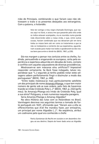 nião de Principais, combinando o que fariam caso não ob-
tivessem o trato e os presentes desejados aos estrangeiros.
Com a palavra, o holandês:

                 Veio ter comigo o meu negro chamado Domingos, que nas-
                 ceu aqui no Siará, e avisou-me que passando pelo sítio onde
                 os índios estavam acampados, viu-os reunidos numa grande
                 roda discorrendo sobre a nossa vinda, e que, entre outras
                 cousas, haviam combinado que nos deixariam pôr em terra
                 todos os nossos bens até ver como os trataríamos e que se
                 não os tratássemos a contento da sua expectativa, aguarda-
                 riam ocasião para matar-nos todos e apoderarem-se dos nos-
                 sos bens para entre si dividi-los (BECK, 1967, p.239).


   Dá-nos margem a pensar nos conluios entre os chefes, ilu-
dindo, persuadindo e enganando os europeus, certa pela ex-
periência e esperteza adquirida em décadas de trato, contato
e conﬂito com aqueles saqueadores de diversas procedências.
   Mostravam-se sem máscaras e/ou artifícios?? Impossível
responder certamente. Se Beck fosse indagado, talvez res-
pondesse que “(..) segundo já tenho podido notar estes sel-
vagens sabem perfeitamente ﬁngir e dissimular a modo dos
portugueses” (BECK, 1967, p. 240).
   “Entre todos mostrava-se mais particularmente satisfeito
um dos principais de nome Amanaju-Pitanga, o que tem maior
número de gente sob as suas ordens, pelo fato de havermos
trazido se irmão Cristóvão Poty (...)” (BECK, 1967, p. 232) (grifo
meu). Se Amanaju-Pitanga era irmão de Cristóvão Poty, qual
a sua etnia? Potiguara, a mais numerosa naquelas paragens.
   Seria Amanijú-Pitanga o Amanay Algodão?
   Na obra História das lutas com os Holandeses no Brasil,
Varnhagem descreve nos seguintes termos a tomada do for-
te português em 1637, aﬁrmando que “Deram azo a ella os
offerecimentos que d’ali lhe mandou fazer, por emissários,
um principal por nome Algodão (...)”. Na seqüência, atribui
um codinome pelo qual era conhecido o chefe:

                 Partiu Garstsman do Recife em outubro e em dezembro che-
                 gou ao seu destino. Depois de haver dado aviso ao Algodão



168 – ALEXANDRE OLIVEIRA GOMES
 
