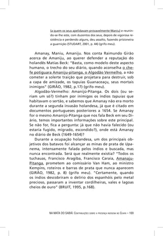 (a quem os seus apelidavam provavelmente Maniu) e reunin-
           do-se-lhe este, com duzentos dos seus, depois de vigorosa re-
           sistência e perdendo alguns, deu assalto, fazendo prisioneira
           a guarnição (STUDART, 2001, p. 44) (grifo meu).


   Amanay, Maniu, Amaniju. Nos conta Raimundo Girão
acerca de Amaniju, ao querer defender a reputação do
holandês Matias Beck: “Basta, como modelo deste aspecto
humano, o trecho do seu diário, quando aconselha o che-
fe potiguara Amaniju-pitanga, o Algodão Vermelho, a não
cometer a solerte traição que projetara para destruir, sob
a capa de amizade, os tapuias Guanaceaçu, seus mortais
inimigos” (GIRÃO, 1982, p.17) (grifo meu).
   Algodão-Vermelho: Amanijú-Pitanga. Os dois (ou se-
riam um só?) tinham por inimigos os índios tapuias que
habitavam o sertão, e sabemos que Amanay não era morto
durante a segunda invasão holandesa, já que é citado em
documentos portugueses posteriores a 1654. Se Amanay
for o mesmo Amanijú-Pitanga que nos fala Beck em seu Di-
ário, temos importantes informações sobre este principal.
Se não for, ﬁca a pergunta: já que não havia falecido (ou
estaria fugido, migrado, escondido?), onde está Amanay
no diário de Beck (1649-1654)?
   Durante a ocupação holandesa, um dos principais ob-
jetivos dos batavos foi alcançar as minas de prata de Upa-
nema, intensamente falada pelos índios e buscada, mas
nunca encontrada. Será que realmente existia? “Todos os
tuchauas, Francisco Aragiba, Francisco Caraia, Amanaju-
Pitanga, prometem ao comissário Van Ham, ao ministro
Kempins, roteiros e barras de prata que nunca aparecem
(GIRÃO, 1982, p. 8) (grifo meu). “Certamente, quando
os índios descobriram o delírio dos espanhóis pelo metal
precioso, passaram a inventar cordilheiras, vales e lagoas
cheios de ouro” (BRUIT, 1995, p.168).




           NA MATA DO SABIÁ: CONTRIBUIÇÕES SOBRE A PRESENÇA INDÍGENA NO CEARÁ – 169
 