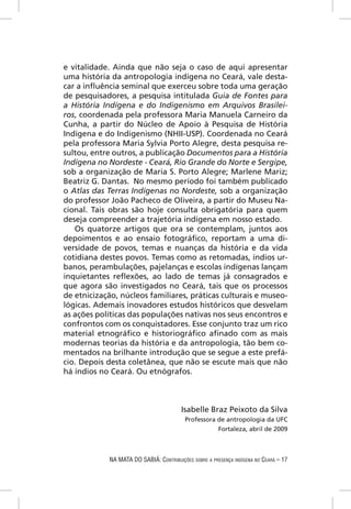 e vitalidade. Ainda que não seja o caso de aqui apresentar
uma história da antropologia indígena no Ceará, vale desta-
car a inﬂuência seminal que exerceu sobre toda uma geração
de pesquisadores, a pesquisa intitulada Guia de Fontes para
a História Indígena e do Indigenismo em Arquivos Brasilei-
ros, coordenada pela professora Maria Manuela Carneiro da
Cunha, a partir do Núcleo de Apoio à Pesquisa de História
Indígena e do Indigenismo (NHII-USP). Coordenada no Ceará
pela professora Maria Sylvia Porto Alegre, desta pesquisa re-
sultou, entre outros, a publicação Documentos para a História
Indígena no Nordeste - Ceará, Rio Grande do Norte e Sergipe,
sob a organização de Maria S. Porto Alegre; Marlene Mariz;
Beatriz G. Dantas. No mesmo período foi também publicado
o Atlas das Terras Indígenas no Nordeste, sob a organização
do professor João Pacheco de Oliveira, a partir do Museu Na-
cional. Tais obras são hoje consulta obrigatória para quem
deseja compreender a trajetória indígena em nosso estado.
   Os quatorze artigos que ora se contemplam, juntos aos
depoimentos e ao ensaio fotográﬁco, reportam a uma di-
versidade de povos, temas e nuanças da história e da vida
cotidiana destes povos. Temas como as retomadas, índios ur-
banos, perambulações, pajelanças e escolas indígenas lançam
inquietantes reﬂexões, ao lado de temas já consagrados e
que agora são investigados no Ceará, tais que os processos
de etnicização, núcleos familiares, práticas culturais e museo-
lógicas. Ademais inovadores estudos históricos que desvelam
as ações políticas das populações nativas nos seus encontros e
confrontos com os conquistadores. Esse conjunto traz um rico
material etnográﬁco e historiográﬁco aﬁnado com as mais
modernas teorias da história e da antropologia, tão bem co-
mentados na brilhante introdução que se segue a este prefá-
cio. Depois desta coletânea, que não se escute mais que não
há índios no Ceará. Ou etnógrafos.



                                        Isabelle Braz Peixoto da Silva
                                          Professora de antropologia da UFC
                                                     Fortaleza, abril de 2009



            NA MATA DO SABIÁ: CONTRIBUIÇÕES SOBRE A PRESENÇA INDÍGENA NO CEARÁ – 17
 