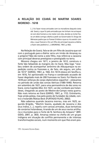 A RELAÇÃO DO CEARÁ DE MARTIM SOARES
MORENO - 1618

                 (...) fui fazer novas amizades com os moradores daquela costa
                 até Seará, o que ﬁz pela amizade que me tinham me arrisquei
                 só com dois homens a me meter com eles, donde os incitei fos-
                 se um deles comigo a Bahia a pedir ao Governador D. Diogo de
                 Menezes padre que os ﬁzesse Cristãos e que eu iria assistir com
                 eles, o que ﬁzeram e foi um ﬁlho do principal Jacaúna a Bahia
                 a fazer este peditório (...) (MORENO, 1967, p.182).


    Na Relação do Ceará, fala-se de um ﬁlho de Jacaúna que vai
com o português para a Bahia: seria um irmão de Amanay ou
o próprio? Não dá nome a este ﬁlho, mas refere-se a Jacaúna
com principal deveras prestigioso e prestigiado na terra.
    Moreno chegou em 1611, e janeiro de 1612, construiu o
forte São Sebastião às margens do rio Siará. Mas logo “rece-
beu ordem de acompanhar Jerônimo de Albuquerque na ex-
pedição contra os franceses e, de fato, ele seguiu, em julho
de 1613” (GIRÃO, 1967, p. 166). Em 1614 estava em Sevilha e,
em 1616, foi aprisionado na França e condenado acusado de
haver degolado mais de 200 franceses no Siará. Foi liberto em
1618 por esforços do corpo diplomático espanhol – estávamos
no período de união das coroas ibéricas (1580-1640). Retorna
em setembro de 1621, para uma permanência de dez anos no
Siará, como Capitão-Mor. Em 1631, vai dar combate aos holan-
deses, chegando ao posto de Mestre-de-Campo nesta guerra.
Não mais retorna ao Siará (GIRÃO, 1967, p. 172). Entretanto,
hoje ainda peleja, mas pelo posto de fundador da cidade, con-
tra o holandês Matias Beck (FURTADO FILHO, 2002).
    Não sabemos quando Jacaúna morreu, mas em 1625, se-
gundo Brígido, “Martim Soares, ajudado de Jacaúna e dos
seus índios, (...), repeliu com canoas armadas, duas tentativas
de corsários holandeses, tirando de um de seus navios artilha-
ria e munições para o forte de N. Senhora do Amparo” (BRÍ-
GIDO, 2001, p. 383). Amanay esteve na cheﬁa de um grupo
indígena em situação de conﬂito permanente e de intensas
transformações sociais, num momento em que lhes eram pos-



170 – ALEXANDRE OLIVEIRA GOMES
 
