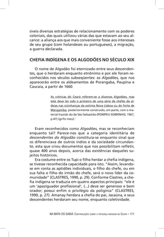 síveis diversas estratégias de relacionamento com os poderes
coloniais, das quais utilizou várias das que estavam ao seu al-
cance: a aliança aos que mais conveniente fosse aos interesses
de seu grupo (com holandeses ou portugueses), a migração,
a guerra declarada.


CHEFIA INDÍGENA E OS ALGODÕES NO SÉCULO XIX

   O nome de Algodão foi eternizado entre seus descenden-
tes, que o herdaram enquanto etnônimo e por ele foram re-
conhecidos nos séculos subseqüentes: os Algodões, que nos
aparecerão entre os aldeamentos de Porangaba, Paupina e
Caucaia, a partir de 1660.

            As crônicas do Ceará referem-se a diversos Algodões, mas
            este deve ter sido o primeiro de uma série de chefes de al-
            deias nas vizinhanças da extinta Nova Lisboa ou do forte de
            Marajaitiba, posteriormente construído, em parte, com o ma-
            terial trazido do de São Sebastião (POMPEU SOBRINHO, 1967,
            p.47) (grifo meu).1


    Eram reconhecidos como Algodões, mas se reconheciam
enquanto tal? Parece-nos que a categoria identitária de
descendentes do Algodão constituía-se enquanto sinal que
os diferenciava de outros índios e da sociedade circundan-
te, esta que criou documentos que nos possibilitam reﬂetir,
quase 400 anos depois, acerca das existências daqueles su-
jeitos históricos.
    Era costume entre os Tupi o ﬁlho herdar a cheﬁa indígena,
se tivesse reconhecida capacidade para isto. “Assim, levando-
se em conta as aptidões individuais, o ﬁlho do chefe, ou em
sua falta o ﬁlho do irmão do chefe, será o novo líder da co-
munidade” (CLASTRES, 1990, p. 29). Conforme Clastres, a che-
ﬁa indígena se traduzia em quatro aspectos principais: “ele é
um ‘apaziguador proﬁssional’, (...) deve ser generoso e bom
orador; possui enﬁm o privilégio da poliginia” (CLASTRES,
1990, p. 27). Amanay herdara a cheﬁa do pai, Jacaúna, e seus
descendentes herdaram seu nome, enquanto coletividade.


            NA MATA DO SABIÁ: CONTRIBUIÇÕES SOBRE A PRESENÇA INDÍGENA NO CEARÁ – 171
 