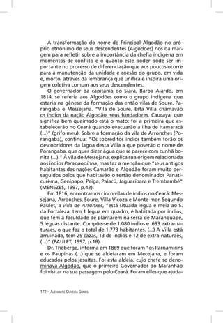 A transformação do nome do Principal Algodão no pró-
prio etnônimo de seus descendentes (Algodões) nos dá mar-
gem para reﬂetir sobre a importância da cheﬁa indígena em
momentos de conﬂito e o quanto este poder pode ser im-
portante no processo de diferenciação que aos poucos ocorre
para a manutenção da unidade e coesão do grupo, em vida
e, morto, através da lembrança que uniﬁca e inspira uma ori-
gem coletiva comum aos seus descendentes.
     O governador da capitania do Siará, Barba Alardo, em
1814, se referia aos Algodões como o grupo indígena que
estaria na gênese da formação das então vilas de Soure, Pa-
rangaba e Messejana. “Vila de Soure. Esta Villa chamavão
os índios da nação Algodão, seus fundadores, Caucaya, que
signiﬁca bem queimado está o mato; foi a primeira que es-
tabelecerão no Ceará quando evacuarão a ilha de Itamaracá
(...)” (grifo meu). Sobre a formação da vila de Arronches (Po-
rangaba), continua: “Os sobreditos índios também forão os
descobridores da lagoa desta Villa a que poserão o nome de
Porangaba, que quer dizer água que se parece com cunhã bo-
nita (...).” À vila de Messejana, explica sua origem relacionada
aos índios Parapaopinna, mas faz a menção que “seus antigos
habitantes das nações Camarão e Algodão foram muito per-
seguidos pelos que habitavão o sertão denominados Panati-
curêma, Genipapo, Peiga, Paiacú, Jaguaribara e Trembambé”
(MENEZES, 1997, p.42).
     Em 1816, encontramos cinco vilas de índios no Ceará: Mes-
sejana, Arronches, Soure, Villa Viçoza e Monte-mor. Segundo
Paulet, a villa de Arronxes, “está situada legua e meia ao S.
da Fortaleza; tem 1 legua em quadro, é habitada por índios,
que tem a faculdade de plantarem na serra de Maranguape,
5 leguas distante. Compõe-se de 1.080 índios e 693 extra-na-
turaes, o que faz o total de 1.773 habitantes. (...) A Villa está
arruinada, tem 25 cazas, 13 de índios e 12 de extra-naturaes,
(...)” (PAULET, 1997, p.18).
     Dr. Théberge, informa em 1869 que foram “os Parnamirins
e os Paupinas (...) que se aldeiaram em Mecejana, e foram
educados pelos jesuítas. Foi esta aldeia, cujo chefe se deno-
minava Algodão, que o primeiro Governador do Maranhão
foi visitar na sua passagem pelo Ceará. Foram elles que ajuda-


172 – ALEXANDRE OLIVEIRA GOMES
 