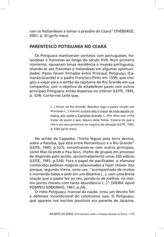 ram os Hollandeses a tomar o presídio do Ceará” (THÉBERGE,
2001, p. 5) (grifo meu).


PARENTESCO POTIGUARA NO CEARÁ

    Os Potiguara mantiveram contatos com portugueses, ho-
landeses e franceses ao longo do século XVII. Num primeiro
momento, opuseram tenaz resistência à invasão portuguesa,
aliando-se aos franceses e holandeses em algumas oportuni-
dades. Pazes foram ﬁrmadas entre Principal Potiguaçu (Ca-
marão-Grande) e o padre Francisco Pinto em 1599, que che-
gou a viajar para o sertão da capitania do Rio Grande em sua
companhia, com o objetivo de estabelecer pazes com outros
principais Potiguara, então dispersos no interior (LEITE, 1945,
p. 524). Conta-nos Leite que,


            (...) foram ao Rio Grande. Mandou logo o padre recado aos
            Principais (...) Vieram; e entre eles o maior de toda aquela co-
            marca, por nome o Camarão-Grande, (...)lhe disse que vinha
            tratar de pazes e que, depois delas feitas, trataria do que a
            Lhe e aos seus pertencia no negócio da salvação (LEITE, 1945,
            p. 520) (grifo meu).


   No sertão da Capaoba, “trinta léguas pela terra dentro,
sobre a Paraíba, que está entre Pernambuco e o Rio Grande”
(LEITE, 1945, p.521), encontraram-se com outros principais,
como Mar-Grande e Pau-Seco, chefes de grupos em processo
de dispersão pelo sertão, aproximadamente umas 320 aldeias
(LEITE, 1945, p.524). Fora o papel de paciﬁcador, o afamava
conhecidos poderes mágicos relacionados a fazer chover. Isto
porque, segundo Vieira, certa vez, “acompanhado de muitos
e morrendo todos a sede em uns desertos (...), com uma breve
oração que o padre fez ao céu, pondo-se de joelhos, no mes-
mo ponto choveu com tanta abundância (...)” (VIEIRA Apud
POMPEU SOBRINHO, 1967, p.24).
   O índio Potiguaçu, maioral da nação, virou um devoto ﬁel
e defensor incondicional do catolicismo luso. O Potiguaçu,
que aparece nos escritos jesuíticos era parente de Jacaúna,


            NA MATA DO SABIÁ: CONTRIBUIÇÕES SOBRE A PRESENÇA INDÍGENA NO CEARÁ – 173
 