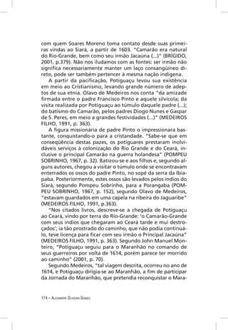 com quem Soares Moreno toma contato desde suas primei-
ras vindas ao Siará, a partir de 1603. “Camarão era natural
do Rio-Grande, bem como seu irmão Jacaúna (...)” (BRÍGIDO,
2001, p.379). Não nos iludamos com as fontes: ser irmão não
signiﬁca necessariamente manter um laço consangüíneo di-
reto, pode ser também pertencer à mesma nação indígena.
    A partir da paciﬁcação, Potiguaçu levou sua existência
em meio ao Cristianismo, levando grande número de adep-
tos de sua etnia. Olavo de Medeiros nos conta “da amizade
ﬁrmada entre o padre Francisco Pinto e aquele silvícola; da
visita realizada por Potiguaçu ao túmulo daquele padre (...);
do batismo do Camarão, pelos padres Diogo Nunes e Gaspar
de S. Peres, em meio a grandes festividades (...)” (MEDEIROS
FILHO, 1991, p. 363).
    A ﬁgura missionária de padre Pinto o impressionara bas-
tante, conquistando-o para a cristandade. “Sabe-se que em
conseqüência destas pazes, os potiguares prestaram inolvi-
dáveis serviços à colonização do Rio Grande e do Ceará, in-
clusive o principal Camarão na guerra holandesa” (POMPEU
SOBRINHO, 1967, p. 32). Batizou-se e aos ﬁlhos e, segundo al-
guns autores, chegou a visitar o túmulo onde se encontravam
enterrados os ossos do padre Pinto, no sopé da serra da Ibia-
paba. Posteriormente, estes ossos são levados pelos índios do
Siará, segundo Pompeu Sobrinho, para a Porangaba (POM-
PEU SOBRINHO, 1967, p. 152), segundo Olavo de Medeiros,
“estavam guardados em uma capela na ribeira do Jaguaribe”
(MEDEIROS FILHO, 1991, p.363).
    “Nos citados livros, descreve-se a chegada de Potiguaçu
ao Ceará, vindo por terra do Rio-Grande: ‘o Camarão-Grande
com seus índios que chegaram ao Ceará tarde e mui destro-
çados’; ia tão prostrado do caminho, que não podia continuá-
lo, teve licença para ﬁcar com seu irmão o Principal Jacaúna”
(MEDEIROS FILHO, 1991, p. 363). Segundo John Manuel Mon-
teiro, “Potiguaçu seguiu para o Maranhão no comando de
seus guerreiros por volta de 1614, porém parece ter morrido
ao caminho” (2001, p. 70).
    Segundo Medeiros, “tal viagem descrita, ocorreu no ano de
1614, e Potiguaçu dirigia-se ao Maranhão, a ﬁm de participar
da Jornada do Maranhão, que pretendia reconquistar o Mara-


174 – ALEXANDRE OLIVEIRA GOMES
 