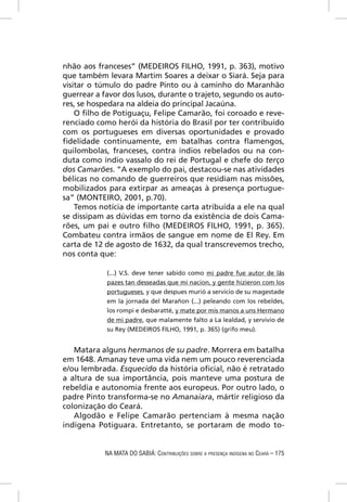 nhão aos franceses” (MEDEIROS FILHO, 1991, p. 363), motivo
que também levara Martim Soares a deixar o Siará. Seja para
visitar o túmulo do padre Pinto ou à caminho do Maranhão
guerrear a favor dos lusos, durante o trajeto, segundo os auto-
res, se hospedara na aldeia do principal Jacaúna.
    O ﬁlho de Potiguaçu, Felipe Camarão, foi coroado e reve-
renciado como herói da história do Brasil por ter contribuído
com os portugueses em diversas oportunidades e provado
ﬁdelidade continuamente, em batalhas contra ﬂamengos,
quilombolas, franceses, contra índios rebelados ou na con-
duta como índio vassalo do rei de Portugal e chefe do terço
dos Camarões. “A exemplo do pai, destacou-se nas atividades
bélicas no comando de guerreiros que residiam nas missões,
mobilizados para extirpar as ameaças à presença portugue-
sa” (MONTEIRO, 2001, p.70).
    Temos notícia de importante carta atribuída a ele na qual
se dissipam as dúvidas em torno da existência de dois Cama-
rões, um pai e outro ﬁlho (MEDEIROS FILHO, 1991, p. 365).
Combateu contra irmãos de sangue em nome de El Rey. Em
carta de 12 de agosto de 1632, da qual transcrevemos trecho,
nos conta que:

            (...) V.S. deve tener sabido como mi padre fue autor de lãs
            pazes tan desseadas que mi nacion, y gente hizieron com los
            portugueses, y que despues murió a servicio de su magestade
            em la jornada del Marañon (...) peleando com los rebeldes,
            los rompi e desbaratté, y mate por mis manos a uns Hermano
            de mi padre, que malamente falto a La lealdad, y servivio de
            su Rey (MEDEIROS FILHO, 1991, p. 365) (grifo meu).


   Matara alguns hermanos de su padre. Morrera em batalha
em 1648. Amanay teve uma vida nem um pouco reverenciada
e/ou lembrada. Esquecido da história oﬁcial, não é retratado
a altura de sua importância, pois manteve uma postura de
rebeldia e autonomia frente aos europeus. Por outro lado, o
padre Pinto transforma-se no Amanaiara, mártir religioso da
colonização do Ceará.
   Algodão e Felipe Camarão pertenciam à mesma nação
indígena Potiguara. Entretanto, se portaram de modo to-


            NA MATA DO SABIÁ: CONTRIBUIÇÕES SOBRE A PRESENÇA INDÍGENA NO CEARÁ – 175
 