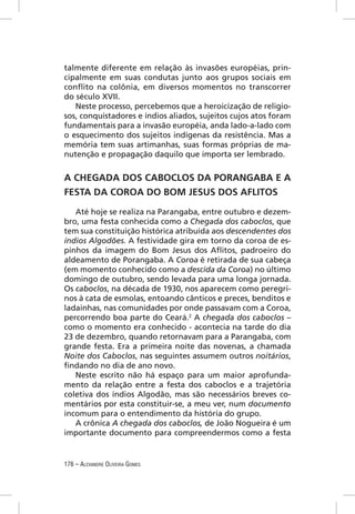 talmente diferente em relação às invasões européias, prin-
cipalmente em suas condutas junto aos grupos sociais em
conﬂito na colônia, em diversos momentos no transcorrer
do século XVII.
   Neste processo, percebemos que a heroicização de religio-
sos, conquistadores e índios aliados, sujeitos cujos atos foram
fundamentais para a invasão européia, anda lado-a-lado com
o esquecimento dos sujeitos indígenas da resistência. Mas a
memória tem suas artimanhas, suas formas próprias de ma-
nutenção e propagação daquilo que importa ser lembrado.


A CHEGADA DOS CABOCLOS DA PORANGABA E A
FESTA DA COROA DO BOM JESUS DOS AFLITOS

   Até hoje se realiza na Parangaba, entre outubro e dezem-
bro, uma festa conhecida como a Chegada dos caboclos, que
tem sua constituição histórica atribuída aos descendentes dos
índios Algodões. A festividade gira em torno da coroa de es-
pinhos da imagem do Bom Jesus dos Aﬂitos, padroeiro do
aldeamento de Porangaba. A Coroa é retirada de sua cabeça
(em momento conhecido como a descida da Coroa) no último
domingo de outubro, sendo levada para uma longa jornada.
Os caboclos, na década de 1930, nos aparecem como peregri-
nos à cata de esmolas, entoando cânticos e preces, benditos e
ladainhas, nas comunidades por onde passavam com a Coroa,
percorrendo boa parte do Ceará.2 A chegada dos caboclos –
como o momento era conhecido - acontecia na tarde do dia
23 de dezembro, quando retornavam para a Parangaba, com
grande festa. Era a primeira noite das novenas, a chamada
Noite dos Caboclos, nas seguintes assumem outros noitários,
ﬁndando no dia de ano novo.
   Neste escrito não há espaço para um maior aprofunda-
mento da relação entre a festa dos caboclos e a trajetória
coletiva dos índios Algodão, mas são necessários breves co-
mentários por esta constituir-se, a meu ver, num documento
incomum para o entendimento da história do grupo.
   A crônica A chegada dos caboclos, de João Nogueira é um
importante documento para compreendermos como a festa


176 – ALEXANDRE OLIVEIRA GOMES
 