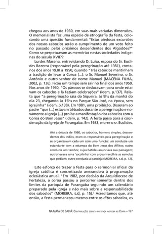chegou aos anos de 1930, em suas mais variadas dimensões.
O memorialista faz uma espécie de etnograﬁa da festa, colo-
cando uma questão fundamental: “Estas piedosas excursões
dos nossos caboclos serão o cumprimento de um voto feito
no passado pelos próximos descendentes dos Algodões?”
Como se perpetuavam as memórias nestas sociedades indíge-
nas do século XVII??
   Lurdes Macena, entrevistando D. Luísa, esposa do Sr. Eucli-
des Bezerra (responsável pela peregrinação até 1981), conta-
nos dos anos 1930 a 1950, quando “Três caboclos mantinham
a tradição de levar a Coroa (...): o Sr. Manuel Severino, o Sr.
Antônio e outro senhor de nome Manuel (MACENA FILHA,
2002, p. 136). Ficou um tempo sem sair no ﬁnal dos anos 1950.
Nos anos de 1960, “Os párocos se deslocavam para onde esta-
vam os caboclos e lá faziam celebrações” (idem, p.137). Rela-
ta que “a peregrinação saía do Siqueira, às 9hs da manhã do
dia 23, chegando às 15hs no Parque São José, na época, sem
igrejinha” (idem, p.138). Em 1981, uma proibição. Disseram ao
padre “que (...) estavam bêbados durante a peregrinação e no-
vamente a Igreja (...) proíbe a manifestação dos caboclos com a
Coroa do Bom Jesus” (idem, p. 142). A festa passa para a coor-
denação da Igreja de Parangaba. Em 1983, morre o sr. Euclides.

            Até a década de 1980, os caboclos, homens simples, descen-
            dentes dos índios, eram os responsáveis pela peregrinação e
            se organizavam cada um com uma função: um conduzia um
            estandarte com a estampa do Bom Jesus dos Aﬂitos; outro
            conduzia um tambor, cujas batidas anunciava sua passagem;
            outro levava uma ‘sacolinha’ com a qual recolhia as esmolas
            que pediam; outro conduzia a bandeja (MOREIRA, s.d, p. 12).

   Este esforço de trazer a festa para o cerimonial oﬁcial da
igreja católica é concretizado anexando-a à programação
eclesiástica anual. “Em 1982, por decisão da Arquidiocese de
Fortaleza, a coroa passou a percorrer somente dentro dos
limites da paróquia de Parangaba seguindo um calendário
preparado pela igreja e não mais sobre a responsabilidade
dos caboclos” (MOREIRA, s.d, p. 15).3 Acreditamos que, até
então, a festa permaneceu mesmo entre os ditos caboclos, os


            NA MATA DO SABIÁ: CONTRIBUIÇÕES SOBRE A PRESENÇA INDÍGENA NO CEARÁ – 177
 