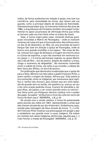 índios, de forma autônoma em relação à igreja, mas com sua
conivência, pela necessidade da Coroa, que estava sob sua
guarda, como o principal objeto de devoção da festividade.
Interessante perceber que, no momento histórico dos anos de
1980, a Arquidiocese de Fortaleza também terá papel funda-
mental no apoio ao processo de aﬁrmação étnica que então
se tornava cada vez mais forte entre os índios do Ceará.
    Hoje, a Coroa migra pelas casas, visitando diversas paró-
quias vinculadas à Matriz de Parangaba,4 onde se realizam
novenas nas casas em que a Coroa pernoita. Nos últimos anos,
no dia 23 de dezembro, às 16hs, sai uma procissão do bairro
Parque São José em direção à igreja de Parangaba, onde se
forma uma grande multidão à sua espera. “Na missa do Na-
tal, colocam em lugar de destaque a imagem do menino Jesus
e a Coroa de espinhos, o que não acontece em nenhuma ou-
tra igreja. (…) A Coroa permanece exposta na igreja Matriz
até o dia de Reis – seis de janeiro. Depois de celebrar a missa,
chega o momento da despedida”. No momento conhecido
como a subida da Coroa, ela volta à sua morada: a cabeça do
Bom Jesus dos Aﬂitos, no dia 6 de janeiro.
    Em publicação que demonstra a explicação que a igreja dá
para a festa, Moreira nos fala sobre o padre Francisco Pinto, a
quem atribui a origem do festejo. Aﬁrma que “Este padre já
era conhecido, entre os indígenas, por Amanaiara (que signi-
ﬁca o ‘senhor das chuvas’), pois contam que em certo episó-
dio de grande seca no sertão, ele ajoelhou-se, acenou ao céu
e fez uma oração pedindo chuva. A prece foi atendida e, de-
pois disso, ele passou a ser muito querido entre os nativos”.
Sua fama junto aos Potiguara deveria rivalizar com o poder
dos pajés. Ao padre “atribuímos o início do culto em torno da
Coroa do Bom Jesus” (MOREIRA, s.d, p. 6).
    De acordo com a versão católica, a Coroa foi presenteada
pelos jesuítas aos índios em 1607, representando a união que
eles traziam através de seu ato missionário. Simbolizaria a paz,
trazida pela mensagem de Deus através da Coroa. “(...) o Pa-
dre Francisco Pinto mostrou sua preocupação em pregar a paz
e estabelecer seu grande amor à causa indígena. Ele esteve
em contato com vários indígenas, dentre eles, aqueles que, (...)
iriam formar a missão da Porangaba” (MOREIRA, s.d, p. 5).


178 – ALEXANDRE OLIVEIRA GOMES
 