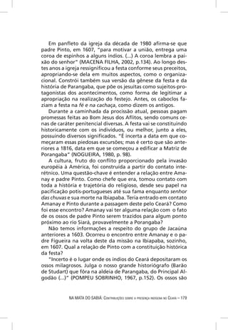 Em panﬂeto da igreja da década de 1980 aﬁrma-se que
padre Pinto, em 1607, “para motivar a união, entrega uma
coroa de espinhos a alguns índios. (...) A coroa lembra a pai-
xão do senhor” (MACENA FILHA, 2002, p.134). Ao longo des-
tes anos a igreja ressigniﬁcou a festa conforme seus preceitos,
apropriando-se dela em muitos aspectos, como o organiza-
cional. Constrói também sua versão da gênese da festa e da
história de Parangaba, que põe os jesuítas como sujeitos-pro-
tagonistas dos acontecimentos, como forma de legitimar a
apropriação na realização do festejo. Antes, os caboclos fa-
ziam a festa na fé e na cachaça, como dizem os antigos.
    Durante a caminhada da procissão atual, pessoas pagam
promessas feitas ao Bom Jesus dos Aﬂitos, sendo comuns ce-
nas de caráter penitencial diversas. A festa vai se constituindo
historicamente com os indivíduos, ou melhor, junto a eles,
possuindo diversos signiﬁcados. “É incerta a data em que co-
meçaram essas piedosas excursões; mas é certo que são ante-
riores a 1816, data em que se começou a ediﬁcar a Matriz de
Porangaba” (NOGUEIRA, 1980, p. 98).
    A cultura, fruto do conﬂito proporcionado pela invasão
européia à América, foi construída a partir do contato inte-
rétnico. Uma questão-chave é entender a relação entre Ama-
nay e padre Pinto. Como chefe que era, tomou contato com
toda a história e trajetória do religioso, desde seu papel na
paciﬁcação potis-portugueses até sua fama enquanto senhor
das chuvas e sua morte na Ibiapaba. Teria entrado em contato
Amanay e Pinto durante a passagem deste pelo Ceará? Como
foi esse encontro? Amanay vai ter alguma relação com o fato
de os ossos de padre Pinto serem trazidos para algum ponto
próximo ao rio Siará, provavelmente a Porangaba?
    Não temos informações a respeito do grupo de Jacaúna
anteriores a 1603. Ocorreu o encontro entre Amanay e o pa-
dre Figueira na volta deste da missão na Ibiapaba, sozinho,
em 1607. Qual a relação de Pinto com a constituição histórica
da festa?
    “Incerto é o lugar onde os índios do Ceará depositaram os
ossos milagrosos. Julga o nosso grande historiógrafo (Barão
de Studart) que fôra na aldeia de Parangaba, do Principal Al-
godão (...)” (POMPEU SOBRINHO, 1967, p.152). Os ossos são


            NA MATA DO SABIÁ: CONTRIBUIÇÕES SOBRE A PRESENÇA INDÍGENA NO CEARÁ – 179
 