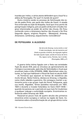 trazidos por índios, e vários atores defendem que o local foi a
aldeia da Parangaba. Por que? A mando de quem?
   Outro mistério reside no processo de fetichização dos os-
sos do padre Pinto, por parte dos índios do Ceará. A ossada
fora enterrada ao sopé da Ibiapaba, local que virou ponto de
peregrinação indígena, pois ao padre atribuíram virtudes má-
gicas relacionadas ao poder de senhor das chuvas. Ele ﬁcou
conhecido como o Amanaiara (senhor das chuvas) e Pai Pina
(segundo alguns, originou Paupina - Messejana). Amanay,
Amanaiara. Lembrança, esquecimento. Coincidência?


DE POTIGUARA A ALGODÃO

                                        Na terra de Amanay, nunca existiu o mal
                                        E toda recordação, vem da memória oral
                                 Onde se guarda a história, da migração inglória
                                 De toda aquela nação, saindo em busca da terra
                                        Rio, lagoa e serra, ﬂoresta, mar e sertão.
                                                           (Parangaba, 2005, p.7)


   A guerra tinha íntima ligação com a festa nas sociedades
Tupis do século XVII, pois se vinculava ao aprisionamento de
inimigos e sua execução, após dias de festividades e rituais que
envolviam toda a tribo (STADEN, 2008). Mantinham estes cos-
tumes, os Tupi que habitaram o litoral do Siará no século XVII?
   As fronteiras que separam as formas de resistência são
muito tênues. Nesta história, destaca-se Amanay, o Algodão,
como chefe rebelde e guerreiro. Ele conseguiu manter a au-
tonomia junto a seu grupo: tupis do litoral, Potiguaras, após
sua morte, Algodões. Temos episódios marcantes em 1607,
1603 e durante a invasão holandesa no Siará (1637-1654) –
quando me pareceu ser o período em que mais foi insubmisso
a qualquer subjugo a autoridade européia. Encontramos re-
ferências sobre Amanay até 1659.
   Passaram-se pouco mais de quatro séculos dos primeiros
encontros entre europeus e nativos na região do Siará. Co-
mentamos sobre a (trans)formação de um grupo étnico numa


180 – ALEXANDRE OLIVEIRA GOMES
 