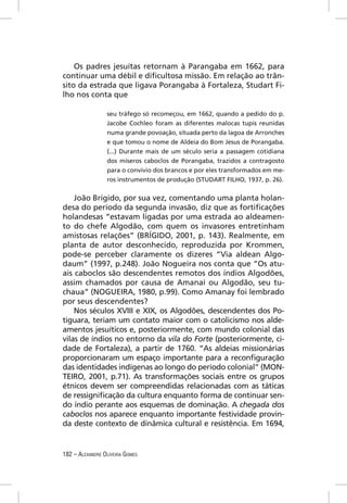Os padres jesuítas retornam à Parangaba em 1662, para
continuar uma débil e diﬁcultosa missão. Em relação ao trân-
sito da estrada que ligava Porangaba à Fortaleza, Studart Fi-
lho nos conta que

                 seu tráfego só recomeçou, em 1662, quando a pedido do p.
                 Jacobe Cochleo foram as diferentes malocas tupis reunidas
                 numa grande povoação, situada perto da lagoa de Arronches
                 e que tomou o nome de Aldeia do Bom Jesus de Porangaba.
                 (...) Durante mais de um século seria a passagem cotidiana
                 dos míseros caboclos de Porangaba, trazidos a contragosto
                 para o convívio dos brancos e por eles transformados em me-
                 ros instrumentos de produção (STUDART FILHO, 1937, p. 26).


    João Brígido, por sua vez, comentando uma planta holan-
desa do período da segunda invasão, diz que as fortiﬁcações
holandesas “estavam ligadas por uma estrada ao aldeamen-
to do chefe Algodão, com quem os invasores entretinham
amistosas relações” (BRÍGIDO, 2001, p. 143). Realmente, em
planta de autor desconhecido, reproduzida por Krommen,
pode-se perceber claramente os dizeres “Via aldean Algo-
daum” (1997, p.248). João Nogueira nos conta que “Os atu-
ais caboclos são descendentes remotos dos índios Algodões,
assim chamados por causa de Amanai ou Algodão, seu tu-
chaua” (NOGUEIRA, 1980, p.99). Como Amanay foi lembrado
por seus descendentes?
    Nos séculos XVIII e XIX, os Algodões, descendentes dos Po-
tiguara, teriam um contato maior com o catolicismo nos alde-
amentos jesuíticos e, posteriormente, com mundo colonial das
vilas de índios no entorno da vila do Forte (posteriormente, ci-
dade de Fortaleza), a partir de 1760. “As aldeias missionárias
proporcionaram um espaço importante para a reconﬁguração
das identidades indígenas ao longo do período colonial” (MON-
TEIRO, 2001, p.71). As transformações sociais entre os grupos
étnicos devem ser compreendidas relacionadas com as táticas
de ressigniﬁcação da cultura enquanto forma de continuar sen-
do índio perante aos esquemas de dominação. A chegada dos
caboclos nos aparece enquanto importante festividade provin-
da deste contexto de dinâmica cultural e resistência. Em 1694,


182 – ALEXANDRE OLIVEIRA GOMES
 