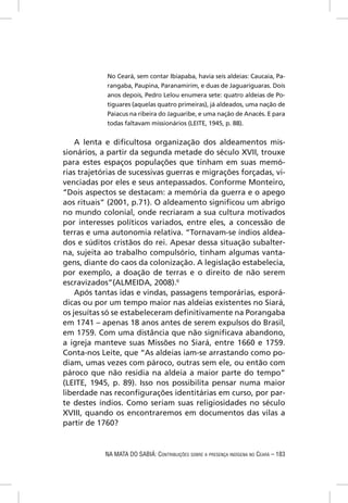 No Ceará, sem contar Ibiapaba, havia seis aldeias: Caucaia, Pa-
            rangaba, Paupina, Paranamirim, e duas de Jaguariguaras. Dois
            anos depois, Pedro Lelou enumera sete: quatro aldeias de Po-
            tiguares (aquelas quatro primeiras), já aldeados, uma nação de
            Paiacus na ribeira do Jaguaribe, e uma nação de Anacés. E para
            todas faltavam missionários (LEITE, 1945, p. 88).


    A lenta e diﬁcultosa organização dos aldeamentos mis-
sionários, a partir da segunda metade do século XVII, trouxe
para estes espaços populações que tinham em suas memó-
rias trajetórias de sucessivas guerras e migrações forçadas, vi-
venciadas por eles e seus antepassados. Conforme Monteiro,
“Dois aspectos se destacam: a memória da guerra e o apego
aos rituais” (2001, p.71). O aldeamento signiﬁcou um abrigo
no mundo colonial, onde recriaram a sua cultura motivados
por interesses políticos variados, entre eles, a concessão de
terras e uma autonomia relativa. “Tornavam-se índios aldea-
dos e súditos cristãos do rei. Apesar dessa situação subalter-
na, sujeita ao trabalho compulsório, tinham algumas vanta-
gens, diante do caos da colonização. A legislação estabelecia,
por exemplo, a doação de terras e o direito de não serem
escravizados”(ALMEIDA, 2008).6
    Após tantas idas e vindas, passagens temporárias, esporá-
dicas ou por um tempo maior nas aldeias existentes no Siará,
os jesuítas só se estabeleceram deﬁnitivamente na Porangaba
em 1741 – apenas 18 anos antes de serem expulsos do Brasil,
em 1759. Com uma distância que não signiﬁcava abandono,
a igreja manteve suas Missões no Siará, entre 1660 e 1759.
Conta-nos Leite, que “As aldeias iam-se arrastando como po-
diam, umas vezes com pároco, outras sem ele, ou então com
pároco que não residia na aldeia a maior parte do tempo”
(LEITE, 1945, p. 89). Isso nos possibilita pensar numa maior
liberdade nas reconﬁgurações identitárias em curso, por par-
te destes índios. Como seriam suas religiosidades no século
XVIII, quando os encontraremos em documentos das vilas a
partir de 1760?


            NA MATA DO SABIÁ: CONTRIBUIÇÕES SOBRE A PRESENÇA INDÍGENA NO CEARÁ – 183
 