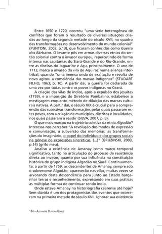 Entre 1650 e 1720, ocorreu “uma série heterogênea de
conﬂitos que foram o resultado de diversas situações cria-
das ao longo da segunda metade do século XVII, no quadro
das transformações no desenvolvimento do mundo colonial”
(PUNTONI, 2002, p.13), que ﬁcaram conhecidos como Guerra
dos Bárbaros. O levante pôs em armas diversas etnias do ser-
tão colonial contra o invasor europeu, repercutindo de forma
intensa nas capitanias do Siará-Grande e do Rio-Grande, en-
tre as ribeiras do Jaguaribe e Açu, principalmente. O ano de
1713, marca a invasão da vila de Aquiraz numa aliança inter-
tribal, quando “uma imensa onda de exaltação e revolta de
novo agitou a consciência das massas indígenas” (STUDART
FILHO, 1963, p. 10). A partir daí, a guerra foi declarada de
uma vez por todas contra os povos indígenas no Ceará.
    A criação das vilas de índios, após a expulsão dos jesuítas
(1759), e a imposição do Diretório Pombalino, estabelece a
mestiçagem enquanto método de diluição das marcas cultu-
rais nativas. A partir daí, o século XIX é crucial para a compre-
ensão das sucessivas transformações pelas quais passaram es-
tes povos, com a criação de municípios, distritos e localidades,
nos quais passaram a residir (SILVA, 2007, p. 8).
    O que mais marcou na trajetória coletiva da etnia Algodão?
Interessa-nos perceber “A revolução dos modos de expressão
e comunicação, a subversão das memórias, as transforma-
ções do imaginário, o papel do indivíduo e dos grupos sociais
na gênese de expressões sincréticas, (...)” (GRUZINSKI, 2003,
p.14) (grifo meu).
    Analiso a existência de Amanay como marco temporal
signiﬁcativo, tanto na articulação do processo de resistência
direta ao invasor, quanto por sua inﬂuência na constituição
histórica do grupo indígena Algodão no Siará. Continuamen-
te, a partir de 1759, os descendentes de Amanay, sempre sob
o sobrenome Algodão, aparecerão nas vilas, muitas vezes se
arvorando desta descendência para junto ao Estado barga-
nhar terras e reconhecimento, expressando em suas práticas
as múltiplas formas de continuar sendo índio.
    Onde esteve Amanay na historiograﬁa cearense até hoje?
Sem dúvida é um dos protagonistas dos eventos que ocorre-
ram na primeira metade do século XVII. Ignorar sua existência


184 – ALEXANDRE OLIVEIRA GOMES
 