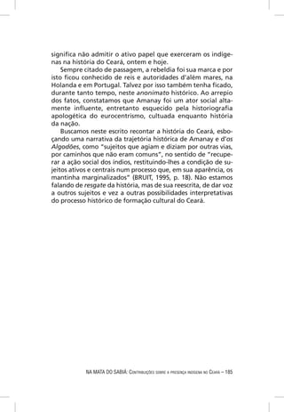 signiﬁca não admitir o ativo papel que exerceram os indíge-
nas na história do Ceará, ontem e hoje.
    Sempre citado de passagem, a rebeldia foi sua marca e por
isto ﬁcou conhecido de reis e autoridades d’além mares, na
Holanda e em Portugal. Talvez por isso também tenha ﬁcado,
durante tanto tempo, neste anonimato histórico. Ao arrepio
dos fatos, constatamos que Amanay foi um ator social alta-
mente inﬂuente, entretanto esquecido pela historiograﬁa
apologética do eurocentrismo, cultuada enquanto história
da nação.
    Buscamos neste escrito recontar a história do Ceará, esbo-
çando uma narrativa da trajetória histórica de Amanay e d’os
Algodões, como “sujeitos que agiam e diziam por outras vias,
por caminhos que não eram comuns”, no sentido de “recupe-
rar a ação social dos índios, restituindo-lhes a condição de su-
jeitos ativos e centrais num processo que, em sua aparência, os
mantinha marginalizados” (BRUIT, 1995, p. 18). Não estamos
falando de resgate da história, mas de sua reescrita, de dar voz
a outros sujeitos e vez a outras possibilidades interpretativas
do processo histórico de formação cultural do Ceará.




            NA MATA DO SABIÁ: CONTRIBUIÇÕES SOBRE A PRESENÇA INDÍGENA NO CEARÁ – 185
 