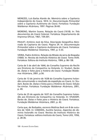 MENEZES, Luís Barba Alardo de. Memória sobre a Capitania
Independente do Ceará, 1814. In: Documentação Primordial
sobre a Capitania Autônoma do Ceará. Fortaleza: Fundação
Waldemar Alcântara, 1997. Páginas 36-60.

MORENO, Martim Soares. Relação do Ceará (1618). In: Três
documentos do Ceará Colonial. Fortaleza: Departamento de
Imprensa Oﬁcial, 1967, 159-201.

PAULET, Antônio Jozé da Silva. Descripção Geográﬁca Abre-
viada da Capitania do Ceará. Página 24. In: Documentação
Primordial sobre a Capitania Autônoma do Ceará. Fortaleza:
Fundação Waldemar Alcântara, 1997, p. 5-33.

VIEIRA, Padre Antônio. Relação da Missão da serra da Ibiapaba
(1660). In: Revista do Instituto Histórico do Ceará. Tomo XVIII.
Fortaleza: Editora do Instituto Histórico, 1904, p. 86-138.

Carta de 5 de abril de 1644, do Conselho Supremo do Recife
aos Diretores da Companhia na Holanda. In: Studart, Barão
de. Datas e fatos para a história do Ceará. Fundação Walde-
mar Alcântara, 2001, p.56.

Carta de 13 de janeiro de 1638 do Conselho Supremo holan-
dês comunicando o resultado da expedição ao Ceará. In: Stu-
dart, Barão de. Datas e Fatos para a História do Ceará. Edição
fac-similar. Fortaleza: Fundação Waldemar Alcântara, 2001,
p. 49.

Carta de 25 de agosto de 1637 do Conselho Supremo holan-
dês aos Diretores da Companhia na Holanda. In: STUDART,
Barão de. Datas e Fatos para a História do Ceará. Fortaleza.
Fundação Waldemar Alcântara, 2001, p. 42.

Carta que, de Barbados, escrevia Mathias Beck em 8 de outu-
bro de 1654. In: CÂMARA, Aurélio Saraiva. Aspectos do do-
mínio holandês no Ceará. Revista do Instituto Histórico do
Ceará. Fortaleza: editora Instituto do Ceará, Tomo LXX, 1956,
p. 28-36.


188 – ALEXANDRE OLIVEIRA GOMES
 
