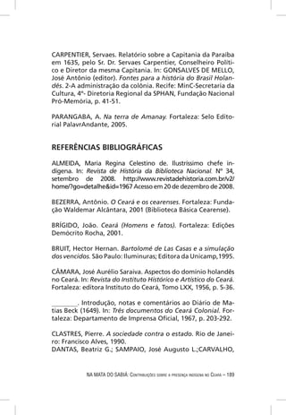 CARPENTIER, Servaes. Relatório sobre a Capitania da Paraíba
em 1635, pelo Sr. Dr. Servaes Carpentier, Conselheiro Políti-
co e Diretor da mesma Capitania. In: GONSALVES DE MELLO,
José Antônio (editor). Fontes para a história do Brasil Holan-
dês. 2-A administração da colônia. Recife: MinC-Secretaria da
Cultura, 4º- Diretoria Regional da SPHAN, Fundação Nacional
Pró-Memória, p. 41-51.

PARANGABA, A. Na terra de Amanay. Fortaleza: Selo Edito-
rial PalavrAndante, 2005.


REFERÊNCIAS BIBLIOGRÁFICAS

ALMEIDA, Maria Regina Celestino de. Ilustríssimo chefe in-
dígena. In: Revista de História da Biblioteca Nacional. Nº 34,
setembro de 2008. http://www.revistadehistoria.com.br/v2/
home/?go=detalhe&id=1967 Acesso em 20 de dezembro de 2008.

BEZERRA, Antônio. O Ceará e os cearenses. Fortaleza: Funda-
ção Waldemar Alcântara, 2001 (Biblioteca Básica Cearense).

BRÍGIDO, João. Ceará (Homens e fatos). Fortaleza: Edições
Demócrito Rocha, 2001.

BRUIT, Hector Hernan. Bartolomé de Las Casas e a simulação
dos vencidos. São Paulo: Iluminuras; Editora da Unicamp,1995.

CÂMARA, José Aurélio Saraiva. Aspectos do domínio holandês
no Ceará. In: Revista do Instituto Histórico e Artístico do Ceará.
Fortaleza: editora Instituto do Ceará, Tomo LXX, 1956, p. 5-36.

________. Introdução, notas e comentários ao Diário de Ma-
tias Beck (1649). In: Três documentos do Ceará Colonial. For-
taleza: Departamento de Imprensa Oﬁcial, 1967, p. 203-292.

CLASTRES, Pierre. A sociedade contra o estado. Rio de Janei-
ro: Francisco Alves, 1990.
DANTAS, Beatriz G.; SAMPAIO, José Augusto L.;CARVALHO,


            NA MATA DO SABIÁ: CONTRIBUIÇÕES SOBRE A PRESENÇA INDÍGENA NO CEARÁ – 189
 