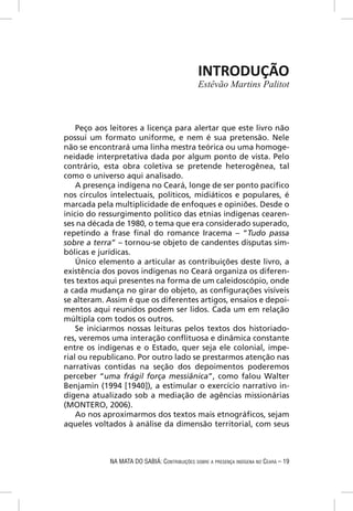 INTRODUÇÃO
                                              Estêvão Martins Palitot



    Peço aos leitores a licença para alertar que este livro não
possui um formato uniforme, e nem é sua pretensão. Nele
não se encontrará uma linha mestra teórica ou uma homoge-
neidade interpretativa dada por algum ponto de vista. Pelo
contrário, esta obra coletiva se pretende heterogênea, tal
como o universo aqui analisado.
    A presença indígena no Ceará, longe de ser ponto pacíﬁco
nos círculos intelectuais, políticos, midiáticos e populares, é
marcada pela multiplicidade de enfoques e opiniões. Desde o
início do ressurgimento político das etnias indígenas cearen-
ses na década de 1980, o tema que era considerado superado,
repetindo a frase ﬁnal do romance Iracema – “Tudo passa
sobre a terra” – tornou-se objeto de candentes disputas sim-
bólicas e jurídicas.
    Único elemento a articular as contribuições deste livro, a
existência dos povos indígenas no Ceará organiza os diferen-
tes textos aqui presentes na forma de um caleidoscópio, onde
a cada mudança no girar do objeto, as conﬁgurações visíveis
se alteram. Assim é que os diferentes artigos, ensaios e depoi-
mentos aqui reunidos podem ser lidos. Cada um em relação
múltipla com todos os outros.
    Se iniciarmos nossas leituras pelos textos dos historiado-
res, veremos uma interação conﬂituosa e dinâmica constante
entre os indígenas e o Estado, quer seja ele colonial, impe-
rial ou republicano. Por outro lado se prestarmos atenção nas
narrativas contidas na seção dos depoimentos poderemos
perceber “uma frágil força messiânica”, como falou Walter
Benjamin (1994 [1940]), a estimular o exercício narrativo in-
dígena atualizado sob a mediação de agências missionárias
(MONTERO, 2006).
    Ao nos aproximarmos dos textos mais etnográﬁcos, sejam
aqueles voltados à análise da dimensão territorial, com seus



            NA MATA DO SABIÁ: CONTRIBUIÇÕES SOBRE A PRESENÇA INDÍGENA NO CEARÁ – 19
 